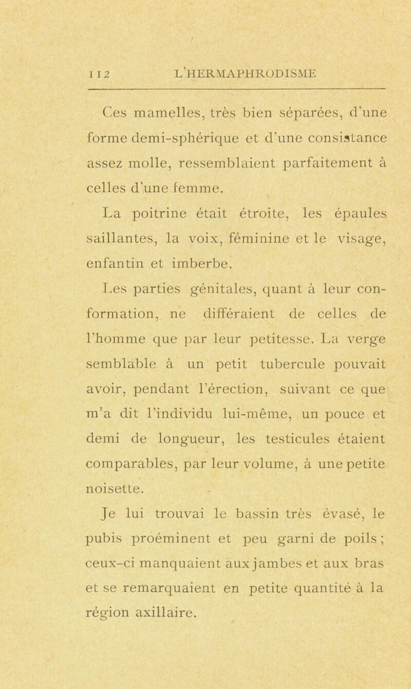 Ces mamelles, très bien séparées, d'une forme demi-sphérique et d'une consistance assez molle, ressemblaient parfaitement à celles d'une femme. La poitrine était étroite, les épaules saillantes, la voix, féminine et le visag'e, enfantin et imberbe. Les parties génitales, quant à leur con- formation, ne différaient de celles de l'homme que par leur petitesse. La verge semblable à un petit tubercule pouvait avoir, pendant l’érection, suivant ce que m’a dit l'individu lui-même, un pouce et demi de longueur, les testicules étaient comparables, par leur volume, à une petite noisette. Je lui trouvai le bassin très évasé, le pubis proéminent et peu garni de poils ; ceux-ci manquaient aux jambes et aux bras et se remarquaient en petite quantité à la région axillaire.