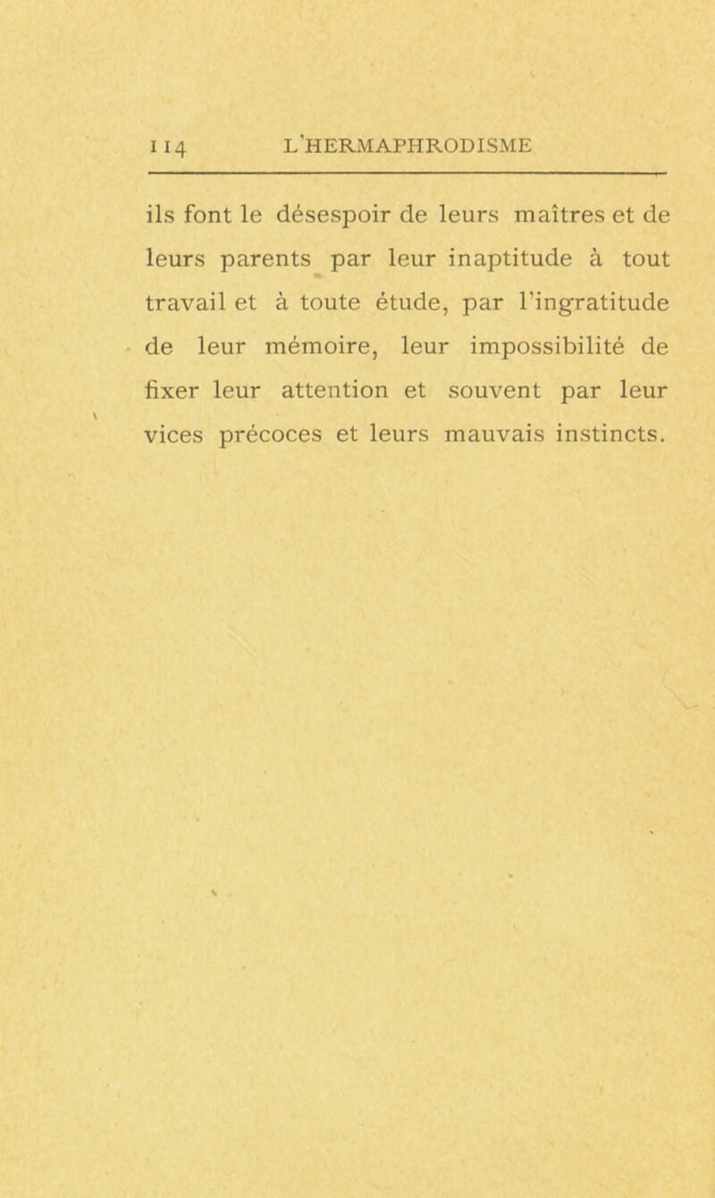 ils font le désespoir de leurs maîtres et de leurs parents par leur inaptitude à tout * travail et à toute étude, par l’ingratitude de leur mémoire, leur impossibilité de fixer leur attention et souvent par leur vices précoces et leurs mauvais instincts.