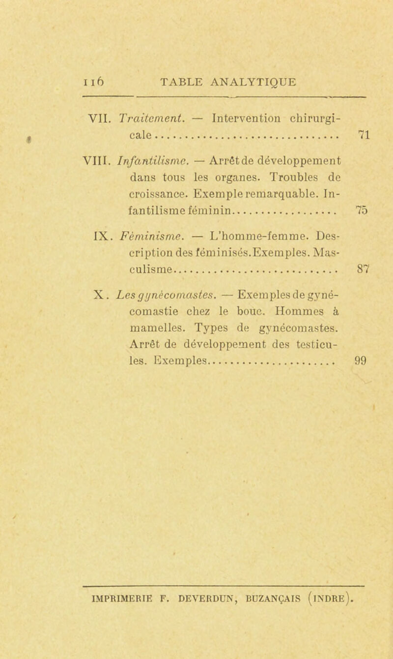 VIL Traitement. — Intervention chirurgi- cale 71 VIII. Infantilisme. — Arrêtde développement dans tous les organes. Troubles de croissance. Exemple remarquable. In- fantilisme féminin 75 IX. Féminisme. — L’homme-femme. Des- cription des féminisés.Exemples. Mas- culisme 87 X. Les gynècomastes. — Exemples de gyné- comastie chez le bouc. Hommes à mamelles. Types de gynècomastes. Arrêt de développement des testicu- les. Exemples 99 IMPRIMERIE F. DEVERDUN, BUZANÇAIS (iNDRE).