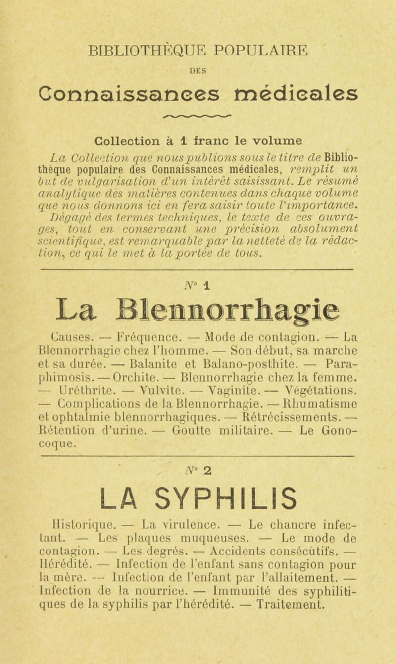 BIBLIOTHÈQUE POPULAIRE DES Connaissances médicales Collection à 1 franc le volume La Collection que nous publions sous le titre cle Biblio- thèque populaire des Connaissances médicales, remplit un but de vulgarisation d'un intérêt saisissant. Le résumé analytique des matières contenues dans chaque volume que nous donnons ici en fera saisir toute l'importance. Dégagé des termes techniques, le texte de ces ouvra- ges, tout en conservant une précision absolument scientifique, est remarquable par la netteté de la rédac- tion, ce qui le met à la portée de tous. N° 1 Causes. — Fréquence. — Mode de contagion. — La Blennorrhagie chez l’homme. — Son début, sa marche et sa durée. — Balanite et Balano-posthite. — Para- phimosis.— Orchite. — Blennorrhagie chez la femme. — Uréthrite. — Vulvite. — Vaginite. — Végétations. — Complications de la Blennorrhagie. — Rhumatisme et ophtalmie blennorrhagiques.— Rétrécissements.— Rétention d’urine. — Goutte militaire. — Le Gono- coque. ;V° 2 LA SYPHILIS Historique. — La virulence. — Le chancre infec- tant. — Les plaques muqueuses. — Le mode de contagion. — Les degrés. — Accidents consécutifs. — Hérédité. — Infection de l’enfant sans contagion pour la mère. — Infection de l’enfant par l’allaitement. — Infection de la nourrice. — Immunité des syphiliti- ques de la syphilis par l’hérédité. — Traitement.