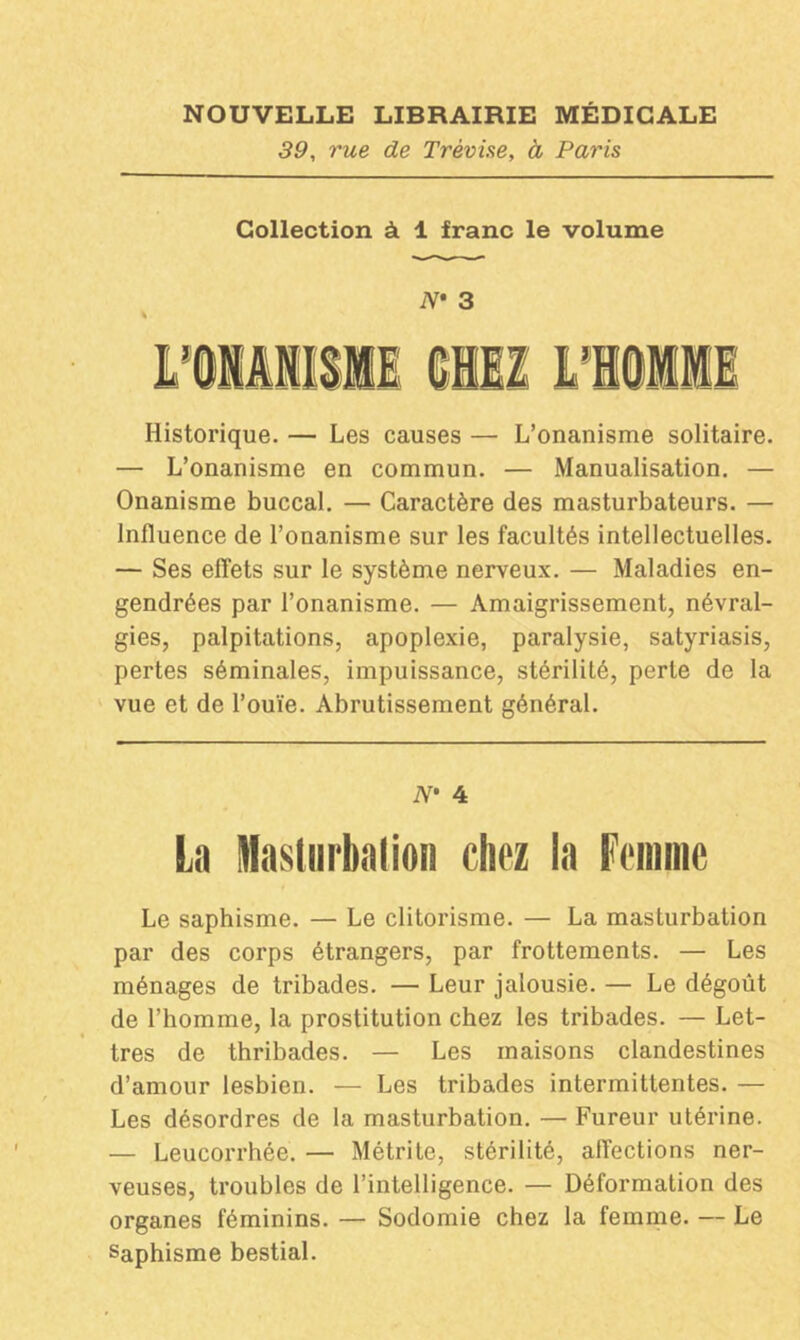 39, rue de Trèvise, à Paris Collection à 1 franc le volume N* 3 Historique. — Les causes — L’onanisme solitaire. — L’onanisme en commun. — Manualisation. — Onanisme buccal. — Caractère des masturbateurs. — Influence de l’onanisme sur les facultés intellectuelles. — Ses effets sur le système nerveux. — Maladies en- gendrées par l’onanisme. — Amaigrissement, névral- gies, palpitations, apoplexie, paralysie, satyriasis, pertes séminales, impuissance, stérilité, perte de la vue et de l’ouïe. Abrutissement général. N* 4 La Masturbation riiez la Femme Le saphisme. — Le clitorisme. — La masturbation par des corps étrangers, par frottements. — Les ménages de tribades. — Leur jalousie. — Le dégoût de l’homme, la prostitution chez les tribades. — Let- tres de thribades. — Les maisons clandestines d’amour lesbien. — Les tribades intermittentes. — Les désordres de la masturbation. — Fureur utérine. — Leucorrhée. — Métrite, stérilité, affections ner- veuses, troubles de l’intelligence. — Déformation des organes féminins. — Sodomie chez la femme. — Le Saphisme bestial.