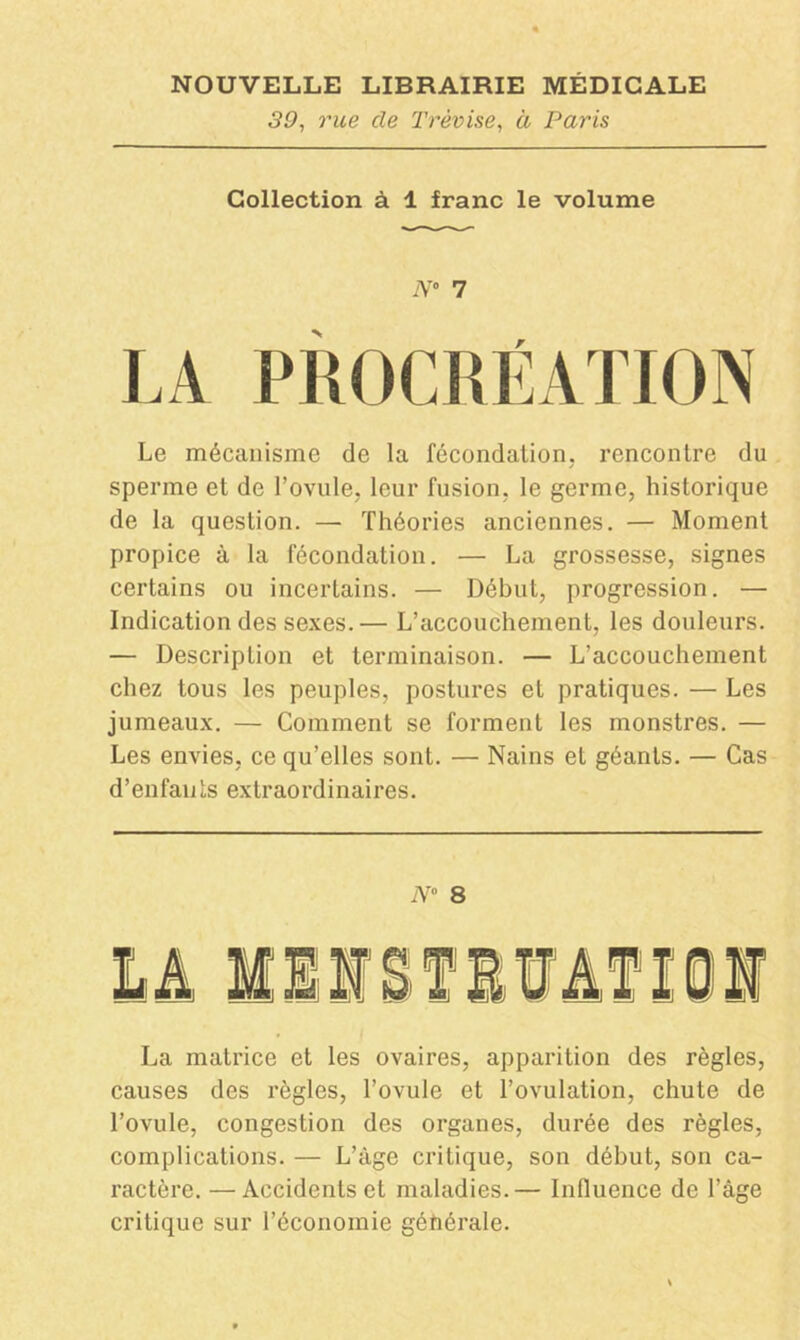 39, rue cle Trèvise, à Paris Collection à 1 franc le volume N° 7 Le mécanisme de la fécondation, rencontre du sperme et de l’ovule, leur fusion, le germe, historique de la question. — Théories anciennes. — Moment propice à la fécondation. — La grossesse, signes certains ou incertains. — Début, progression. — Indication des sexes.— L’accouchement, les douleurs. — Description et terminaison. — L’accouchement chez tous les peuples, postures et pratiques. — Les jumeaux. — Comment se forment les monstres. — Les envies, ce qu’elles sont. — Nains et géants. — Cas d’enfants extraordinaires. N° 8 La matrice et les ovaires, apparition des règles, causes des règles, l’ovule et l’ovulation, chute de l’ovule, congestion des organes, durée des règles, complications. — L’âge critique, son début, son ca- ractère. — Accidents et maladies.— Influence de l’âge critique sur l’économie générale.