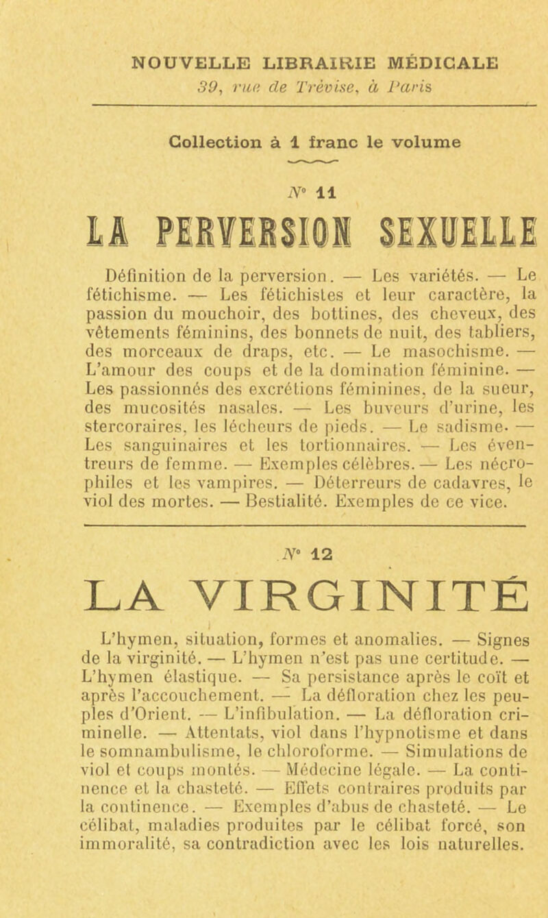 39, rua de Trèvise, ci Paris Collection à 1 franc le volume N° 11 Définition de la perversion. — Les variétés. — Le fétichisme. — Les fétichistes et leur caractère, la passion du mouchoir, des bottines, des cheveux, des vêtements féminins, des bonnets de nuit, des tabliers, des morceaux de draps, etc. — Le masochisme. — L’amour des coups et de la domination féminine. — Les passionnés des excrétions féminines, de la sueur, des mucosités nasales. — Les buveurs d’urine, les stercoraires, les lécheurs de pieds. — Le sadisme- — Les sanguinaires et les tortionnaires. — Les éven- treurs de femme. — Exemples célèbres.— Les nécro- philes et les vampires. — Déterreurs de cadavres, le viol des mortes. — Bestialité. Exemples de ce vice. JV° 12 LA VIRGINITÉ i L’hymen, situation, formes et anomalies. — Signes de la virginité. — L’hymen n’est pas une certitude. — L’hymen élastique. — Sa persistance après le coït et après l’accouchement. — La défloration chez les peu- ples d’Orient. — L’infibulation. — La défloration cri- minelle. — Attentats, viol dans l’hypnotisme et dans le somnambulisme, le chloroforme. — Simulations de viol et coups montés. — Médecine légale. — La conti- nence et la chasteté. — Effets contraires produits par la continence. — Exemples d’abus de chasteté.— Le célibat, maladies produites par le célibat forcé, son immoralité, sa contradiction avec les lois naturelles.