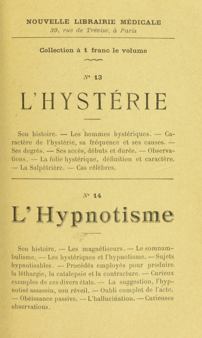 39, rue de T révise, à Paris Collection à 1 franc le volume iV* 13 L’HYSTÉRIE Son histoire. — Les hommes hystériques. — Ca- ractère de l’hystérie, sa fréquence et ses causes. — Ses degrés. — Ses accès, débuts et durée. — Observa- tions. — La folie hystérique, définition et caractère. — La Salpêtrière. — Cas célèbres. N° 14 Son histoire. — Les magnétiseurs.— Le somnam- bulisme. — Les hystériques et l’hypnotisme. —Sujets hypnotisables. — Procédés employés pour produire la léthargie, la catalepsie et la contracture. — Curieux exemples de ces divers états.— La suggestion, l’hyp- notisé assassin, son réveil. — Oubli complet de l’acte. — Obéissance passive. — L’hallucination. — Curieuses observations.