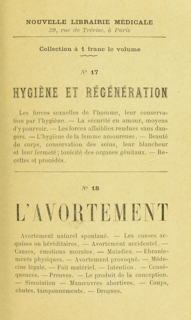 50, rue de Trêvise, à Paris Collection à 1 franc le volume N' 17 Les forces sexuelles de l’homme, leur conserva- tion par l’hygiène. — La sécurité en amour, moyens d’y pourvoir. — Les forces affaiblies rendues sans dan- gers. — L’hygiène de la femme amoureuse. — Beauté du corps, conservation des seins, leur blancheur et leur fermeté; tonicité des organes génitaux. — Re- cettes et procédés. N° 18 Avortement naturel spontané. — Les causes ac- quises ou héréditaires. — Avortement accidentel. — Causes, émotions morales. — Maladies. —Ebranle- ments physiques. — Avortement provoqué. — Méde- cine légale. — Fait matériel. — Intention. — Consé- quences. — Preuves. — Le produit de la conception. — Simulation — Manœuvres abortives. — Coups, chutes, tamponnements. — Drogues.