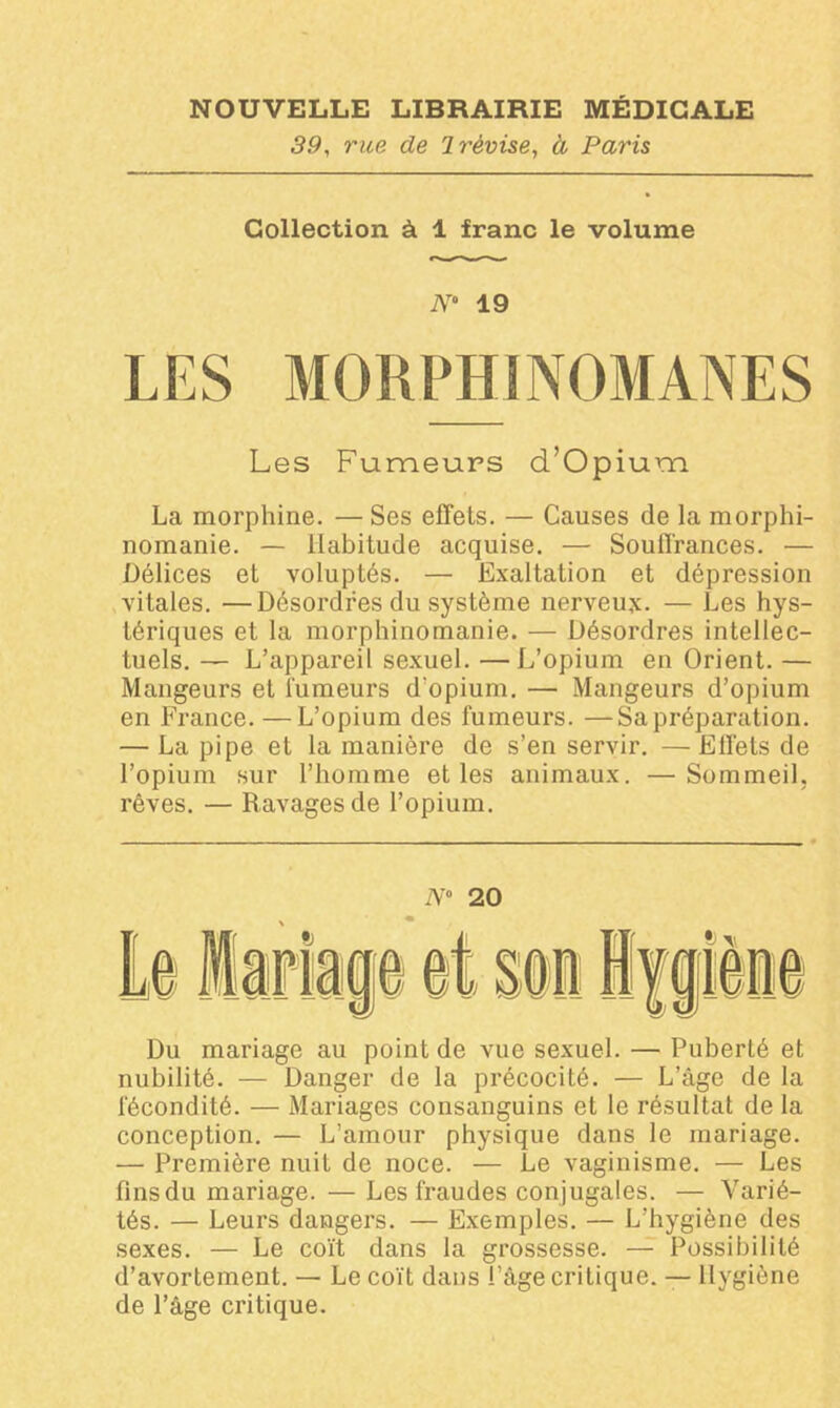 39, rue de 1 révise, à Paris Collection à 1 franc le volume N* 19 LES MORPHINOMANES Les Fumeurs d’Opium La morphine. — Ses effets. — Causes de la morphi- nomanie. — Habitude acquise. — Souffrances. — Délices et voluptés. — Exaltation et dépression vitales. —Désordres du système nerveux. — Les hys- tériques et la morphinomanie. — Désordres intellec- tuels. — L’appareil sexuel. —L’opium en Orient. — Mangeurs et fumeurs d'opium. — Mangeurs d’opium en France. —L’opium des fumeurs. —Sa préparation. — La pipe et la manière de s’en servir. — Effets de l’opium sur l’homme et les animaux. —Sommeil, rêves. — Ravages de l’opium. N° 20 Du mariage au point de vue sexuel. — Puberté et nubilité. — Danger de la précocité. — L’âge de la fécondité. — Mariages consanguins et le résultat de la conception. — L’amour physique dans le mariage. — Première nuit de noce. — Le vaginisme. — Les fins du mariage. — Les fraudes conjugales. — Varié- tés. — Leurs dangers. — Exemples. — L’hygiène des sexes. — Le coït dans la grossesse. — Possibilité d’avortement. — Le coït dans l’âge critique. — Hygiène de l’âge critique.