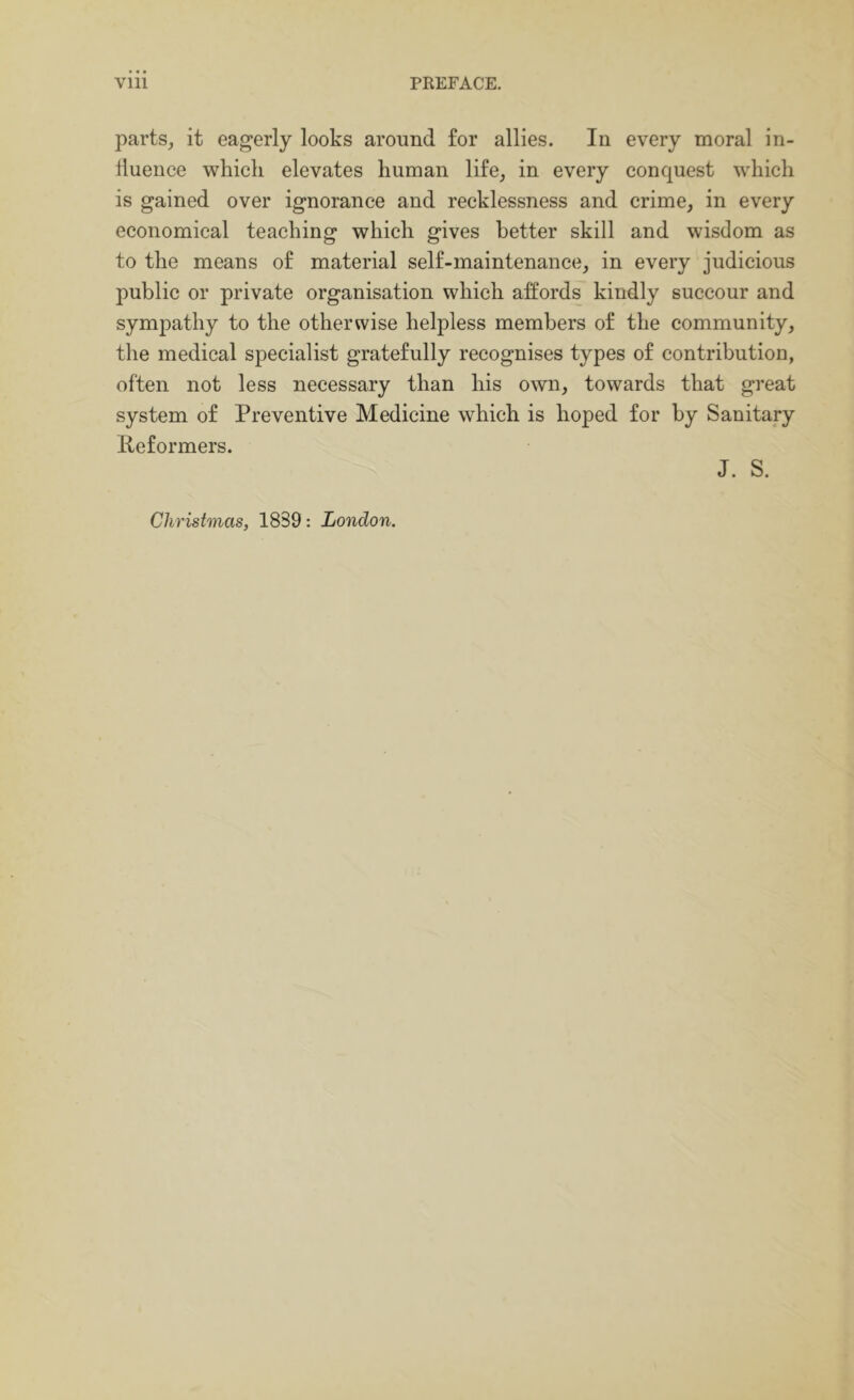parts, it eagerly looks around for allies. In every moral in- lluence which elevates human life, in every conquest which is gained over ignorance and recklessness and crime, in every economical teaching which gives better skill and wisdom as to the means of material self-maintenance, in every judicious public or private organisation which affords kindly succour and sympathy to the otherwise helpless members of the community, the medical specialist gratefully recognises types of contribution, often not less necessary than his own, towards that great system of Preventive Medicine which is hoped for by Sanitary Peformers. J. S. Christmas, 1839: London.