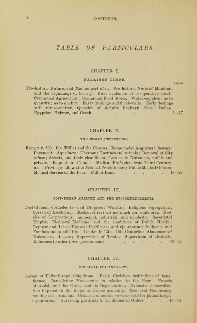 TABLE OF PARTICVLARS. CHAPTER I. . EARLIEST TIMES. PAGES Pre-historic Nature, and Man as part of it. Pre-kistoric Nests of Mankind, and the beginnings of Society. First evidences of co-operative effort: Communal Agriculture ; Communal Pood-Stores. Water-supplies : as to quantity; as to quality. Early drainage and flood-walls. Early dealings with refuse-matter. Question of definite Sanitary Aims: Indian, Egyptian, Hebrew, and Greek 1—17 CHAPTER H. THE ROMAN INSTITUTIONS. From B.c. 500: the ^diles and the Censors. Rome under Augustus : Sewers ; Pavement; Aqueducts ; Thermae; Latrines and urinals ; Removal of City refuse; Streets, and their cleanliness; Law as to Nuisances, public and private. Regulation of Trade. Medical Profession from Third Century, B.c.; Privileges allowed to Medical Practitioners; Public Medical Officers; Medical Service of the Poor. Fall of Rome 18—29 CHAPTER HI. POST-ROMAN ANARCHY AND THE RE-COMMENCEMENTS. Post-Roman obstacles to civil Progress: Warfare; Religious segregation; Spread of Asceticism. Mediseval revivals not much for sedile uses. New rise of Corporations: municipal, industrial, and scholastic. Sacerdotal Empire. Mediaeval Medicine, and the conditions of Public Health: Leprosy and Leper-Houses ; Pestilences and Quarantine; Indigence and Famines and squalid life. London in 13th—15th Centuries: Abatement of Nuisances; Lepers; Supervision of Trade; Supervision af Brothels. Reference to other town-governments 30—44 CHAPTER IV. MEDIAEVAL PHILANTHROPY. Germs of Philanthropy ubiquitous. Early Christian institutions of bene- ficence. Benedictine Monasteries in relation to the Poor. Francis of Assisi, and his Order, and its Degeneration. Extensive demoralisii- tiou imputed to the Religious Orders generally. Mediaeval Meinlicancy tending to be ruinous. Criticism of ascetic vows as basis for philautlu'opic organisation. Surviving gratitude to the Mediaeval Orders . . 45—64