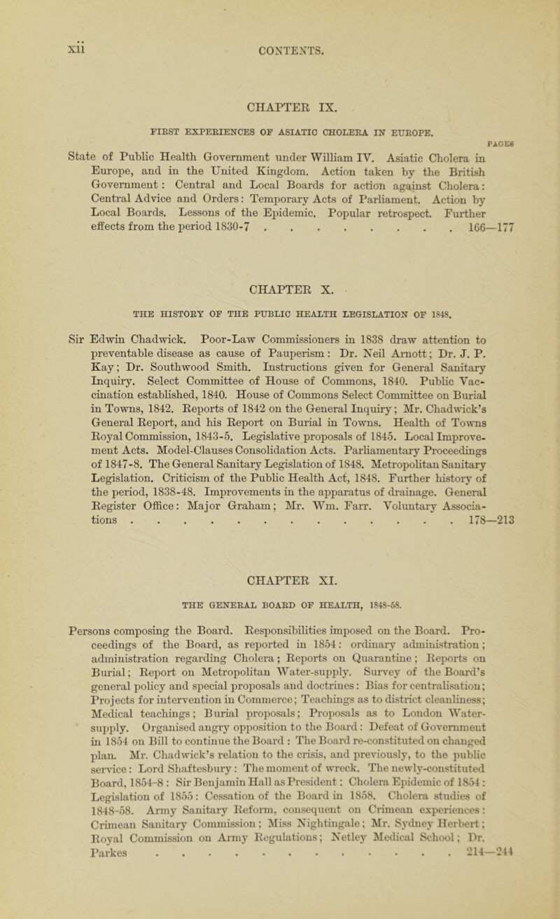 CHAPTER IX. riEST EXPEEIENCES OF ASIATIC CHOLEEA IN EUEOPE. PAGES State of Public Health Government under William IV. Asiatic Cholera in Europe, and in the United Kingdom. Action taken by the British Government : Central and Local Boards for action against Cholera: Central Advice and Orders: Temporary Acts of Parliament. Action by Local Boards. Lessons of the Epidemic. Popular retrospect. Further effects from the period 1830-7 166—177 CHAPTER X. THE HISTOEY OP THE PUBLIC HEALTH LEGISLATION OF 1848. Sir Edwin Chadwick. Poor-Law Commissioners in 1838 draw attention to preventable disease as cause of Pauperism: Dr. Neil Amott; Dr. J. P. Kay; Dr. Southwood Smith. Instructions given for General Sanitary Inquiry. Select Committee of House of Commons, 1840. Public Vac- cination established, 1840. House of Commons Select Committee on Burial in Towns, 1842. Reports of 1842 on the General Inquiry; Mr. Chadwick’s General Report, and his Report on Burial in Towns. Health of To^vns Royal Commission, 1843-5. Legislative proposals of 1845. Local Improve- ment Acts. Model-Clauses Consolidation Acts. Parliamentary Proceedings of 1847-8. The General Sanitary Legislation of 1848. Metropohtan Sanitary Legislation. Criticism of the Pubhc Health Act, 1848. Further history of the period, 1838-48. Improvements in the apparatus of drainage. General Register Office: Mai or Graham; Mr. Wm. Farr. Voluntary Associa- tions 178—213 CHAPTER XI. THE GENEEAL BOAED OF HEALTH, 1848-58. Persons composing the Board. Responsibilities imposed on the Board. Pro- ceedings of the Board, as reported in 1854: ordinary administration; administration regarding Cholera; Reports on Quarantine; Reports on Burial; Report on Metropolitan Water-supply. Survey of the Board’s general policy and special proposals and doctrines: Bias for centraUsatiou; Projects for intervention in Commerce; Teachings as to district cleanliness; Medical teachings; Burial proposals; Proposals as to London Water- supply. Organised angry opposition to the Board: Defeat of Government in 1854 on Bill to continue the Board : The Board re-constituted on changed plan. Mr. Chadwick’s relation to the crisis, and previously, to the public service: Lord Shaftesbury: The moment of wreck. The newly-constituted Board, 1854-8 : Sir Benjamin Hall as President: Cholera Epidemic of 1854: Legislation of 1855: Cessation of the Board in 1858. Cholera studies of 1848-58. Army Sanitary Reform, consequent on Crimean experiences: Crimean Sanitary Commission; Miss Nightingale; Mr. Sydney Herbert; Royal Commission on Army Regulations; Netley Medical School; Dr. Parkes 214-241