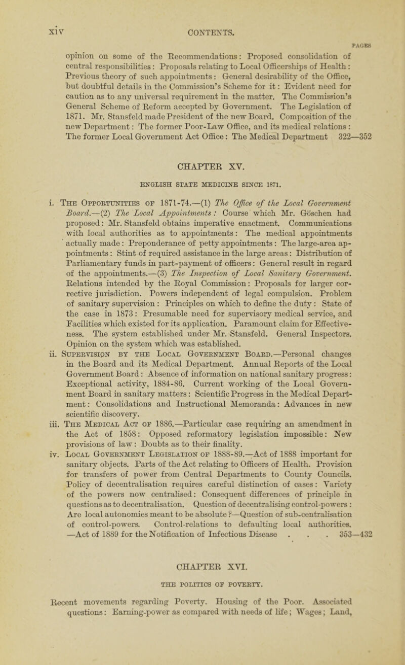 PAGES opinion on some of the Eecommendations: Proposed consolidation of central responsibilities: Proposals relating to Local Officerships of Health: Previous theory of such appointments : General desirability of the Office, but doubtful details in the Commission’s Scheme for it: Evident need for caution as to any universal requirement in the matter. The Commission’s General Scheme of Reform accepted by Government. The Legislation of 1871. Mr. Stansfeld made President of the new Board. Composition of the new Department: The former Poor-Law Office, and its medical relations : The former Local Government Act Office: The Medical Department 322—352 CHAPTER XV. ENGLISH STATE MEDICINE SINCE 1871. i. The Oppoetijnities of 1871-74.—(1) The Office of the Local Government Board.—(2) The Local Appointments: Course'which Mr. Gbschen had proposed: Mr. Stansfeld obtains imperative enactment. Communications with local authorities as to appointments : The medical appointments actually made : Preponderance of petty appointments: The large-area ap- pointments : Stint of required assistance in the large areas: Distribution of Parliamentary funds in part-payment of officers: General result in regard of the appointments.—(3) The Lnspection of Local Sanitary Government. Relations intended by the Royal Commission: Proposals for larger cor- rective jurisdiction. Powers independent of legal compulsion. Problem of sanitary supervision : Principles on which to define the duty : State of the case in 1873: Presumable need for supervisory medical service, and Facilities which existed for its application. Paramount claim for Effective- ness. The system established under Mr. Stansfeld. General Inspectors. Opinion on the system which was established. ii. SuPEEVisipN BY THE Local Goveenment Boaed.—Personal changes in the Board and its Medical Department. Annual Reports of the Local Government Board: Absence of information on national sanitary progress: Exceptional activity, 1884-86. Current working of the Local Govern- ment Board in sanitary matters: Scientific Progress in the Medical Depart- ment : Consolidations and Instructional Memoranda: Advances in new scientific discovery. iii. The Medical Act of 1886.—Particular case requiring an amendment in the Act of 1858: Opposed reformatory legislation impossible: New provisions of law: Doubts as to their finality. iv. Local Goveenment Legislation of 1888-89.—Act of 1888 important for sanitary objects. Parts of the Act relating to Officers of Health. Provision for transfers of power from Central Departments to County Councils. Policy of decentralisation requires careful distinction of cases: Variety of the powers now centralised: Consequent differences of principle in questions as to decentralisation. Question of decentralising control-powers : Are local autonomies meant to be absolute ?—Question of sub-centralisation of control-powers. Control-relations to defaulting local authorities. —Act of 1889 for the Notification of Infectious Disease . . . 353—432 CHAPTER XVI. the politics of poveety. Recent movements regarding Poverty. Housing of the Poor. Associated questions: Earning-power as comi)ared with needs of life; Wages; Liuid,