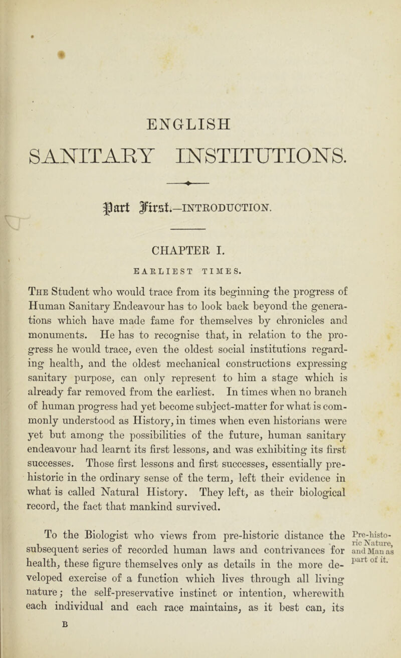 ENGLISH ♦ SANITARY INSTITUTIONS. fart first.-INTRODUCTION. CHAPTER I. EARLIEST TIMES. The Student who would trace from its beginning the progress of Human Sanitary Endeavour has to look back beyond the genera- tions which have made fame for themselves by chronicles and monuments. He has to recognise that, in relation to the pro- gress he would trace, even the oldest social institutions regard- ing health, and the oldest mechanical constructions expressing sanitary purpose, can only represent to him a stage which is already far removed from the earliest. In times when no branch of human progress had yet become subject-matter for what is com- monly understood as History, in times when even historians were yet but among the possibilities of the future, human sanitary endeavour had learnt its first lessons, and was exhibiting its first successes. Those first lessons and first successes, essentially pre- historic in the ordinary sense of the term, left their evidence in what is called Natural History. They left, as their biological record, the fact that mankind survived. To the Biologist who views from pre-historic distance the subsequent series of recorded human laws and contrivances for health, these figure themselves only as details in the more de- veloped exercise of a function which lives through all living nature; the self-preservative instinct or intention, wherewith each individual and each race maintains, as it best can, its B Pre-liisto- ric Nature, and Man as part of it.