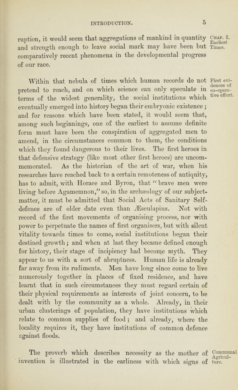 ruption, it would seem that aggregations o£ mankind in quantity and strength enough to leave social mark may have been but comparatively recent phenomena in the developmental progress of our race. Within that nebula of times which human records do not pretend to reach^ and on which science can only speculate in terms of the widest generality, the social institutions which eventually emerged into history began their embryonic existence ; and for reasons which have been stated, it would seem that, among such beginnings, one of the earliest to assume definite form must have been the conspiration of aggregated men to amend, in the circumstances common to them, the conditions which they found dangerous to their lives. The first heroes in that defensive strategy (like most other first heroes) are uncom- memorated. As the historian of the art of war, when his researches have reached back to a certain remoteness of antiquity, has to admit, with Horace and Byron, that brave men were living before Agamemnon,^^ so, in the archaeology of our subject- matter, it must be admitted that Social Acts of Sanitary Self- defence are of older date even than H^sculapius. Not with record of the first movements of organising process, nor with power to perpetuate the names of first organisers, but with silent vitality towards times to come, social institutions began their destined growth; and when at last they became defined enough for history, their stage of incipiency had become myth. They appear to us with a sort of abruptness. Human life is already far away from its rudiments. Men have long since come to live numerously together in places of fixed residence, and have learnt that in such circumstances they must regard certain of their physical requirements as interests of joint concern, to be dealt with by the community as a whole. Already, in their urban clusterings of population, they have institutions which relate to common supplies of food; and already, where the locality requires it, they have institutions of common defence against floods. The proverb which describes necessity as the mother of invention is illustrated in the earliness with which sierns of o Chap, I. Earliest Times. First e\a- dences of co-opera- tive effort. Commuual Agricul- ture.