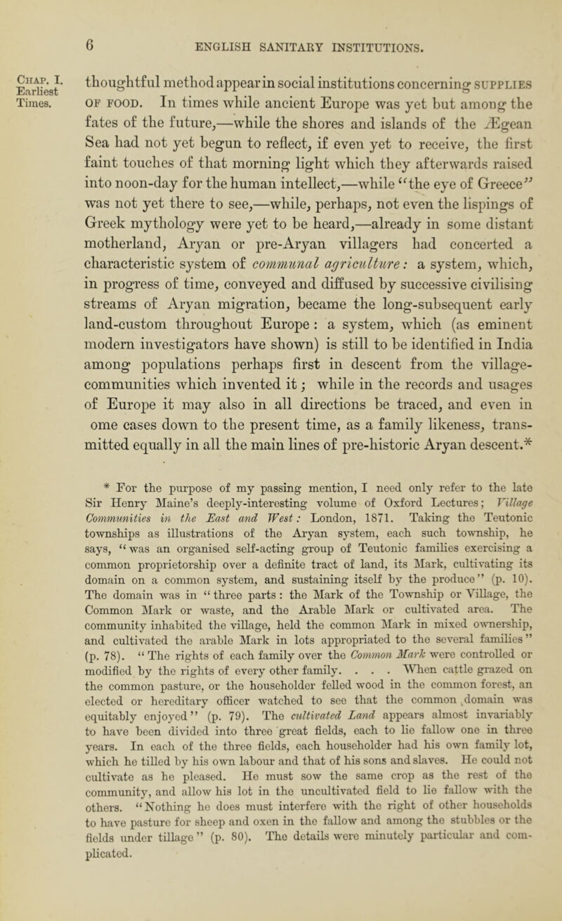 Chap. I. Earliest Times. thoughtful method appear in social institutions concerning supplies OP FOOD. In times while ancient Europe was yet but among the fates of the future,—while the shores and islands of the yEgean Sea had not yet begun to reflect, if even yet to receive, the first faint touches of that morning light which they afterwards raised into noon-day for the human intellect,—while ‘Hhe eye of Greece^’ was not yet there to see,—while, perhaps, not even the lispings of Greek mythology were yet to be heard,—already in some distant motherland, Aryan or pre-Aryan villagers had concerted a characteristic system of communal agriculture: a system, which, in progress of time, conveyed and diffused by successive civilising streams of Aryan migration, became the long-subsequent early land-custom throughout Europe : a system, which (as eminent modern investigators have shown) is still to be identified in India among populations perhaps first in descent from the village- communities which invented it; while in the records and usages of Europe it may also in all directions be traced, and even in ome cases down to the present time, as a family likeness, trans- mitted equally in all the main lines of pre-historic Aryan descent.* * For the purpose of my passing mention, I need only refer to the late Sir Henry Maine’s deeply-interesting volume of Oxford Lectures; Tillage Communities in the East and West: London, 1871. Taking the Teutonic townships as illustrations of the Aryan system, each such township, he says, “was an organised self-acting group of Teutonic families exercising a common proprietorship over a definite tract of land, its Mark, cultivating its domain on a common system, and sustaining itself by the produce” (p. 10). The domain was in “ three parts : the Mark of the Township or Village, the Common Mark or waste, and the Arable Mark or cultivated area. The community inhabited the village, held the common Mark in mixed ownership, and cultivated the arable Mark in lots appropriated to the several families ” (p. 78). “ The rights of each family over the Common Mark were controlled or modified by the rights of every other family. . . . VTien cattle grazed on the common pasture, or the householder felled wood in the common forest, an elected or hereditary oflScer watched to see that the common ,domain was equitably enjoyed” (p. 79). The cultivated Land appears almost invariably to have been divided into three great fields, each to lie fallow one in three years. In each of the three fields, each householder had his own family lot, which he tilled by his own labour and that of his sons and slaves. He could not cultivate as he pleased. He must sow the same crop as the rest of the community, and allow his lot in the uncultivated field to lie fallow with the others. “Nothing he does must interfere with the right of other households to have pasture for sheep and oxen in the fallow and among the stubbles or the fields under tillage ” (p. 80). The details were minutely particular and com- plicated.