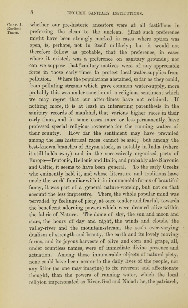 Chap. I. Earliest Times. whether our pre-historic ancestors were at all fastidious in preferring the clean to the unclean. [That such preference might have been strongly marked in cases where option was open, is, perhaps, not in itself unlikely; hut it would not therefore follow as probable, that the preference, in cases where it existed, was a preference on sanitary grounds; nor can we suppose that [sanitary motives were of any appreciable force in those early times to protect local water-supplies from .pollution. Where the populations abstained, so far as they could, from polluting streams which gave common water-supply, more probably this was under sanction of a religious sentiment which we may regret that our after-times have not retained. If nothing more, it is at least an interesting parenthesis in the sanitary records of mankind, that various higher races in their early times, and in some cases more or less permanently, have professed special religious reverence for the running waters of their country. How far the sentiment may have prevailed among the less historical races cannot he said; but among the best-known branches of Aryan stock, as notably in India (where it still holds sway) and in the successively organised parts of Europe—Teutonic, Hellenic and Italic, and probably also Slavonic and Celtic, it seems to have been general. To the early Greeks who eminently held it, and whose literature and traditions have made the world familiar with it in innumerable forms of beautiful fancy, it was part of a general nature-worship, but not on that account the less impressive. There, the whole popular mind was pervaded by feelings of piety, at once tender and fearful, towards the beneficent adorning powers which were deemed alive within the fabric of Nature. The dome of sky, the sun and moon and stars, the hours of day and night, the winds and clouds, the valley-river and the mountain-stream, the sea^s ever-varying dualism of strength and beauty, the earth and its lovely moving forms, and its joyous harvests of olive and corn and grape, all, under countless names, were of immediate divine presence and actuation. Among those innumerable objects of natural piety, none could have been nearer to the daily lives of the people, nor any fitter (as one may imagine) to fix reverent and affectionate thought, than the powers of running water, which the local religion impersonated as River-God and Naiad: he, the patriarch.