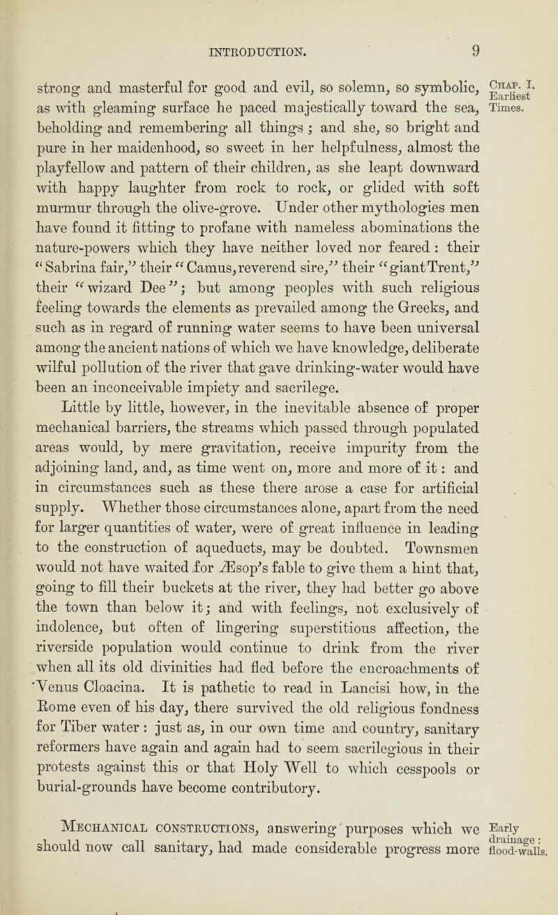 strong and masterful for good and evil, so solemn, so symbolic, as mth gleaming surface he paced majestically toward the sea, beholding and remembering all things ; and she, so bright and pure in her maidenhood, so sweet in her helpfulness, almost the playfellow and pattern of their children, as she leapt downward with happy laughter from rock to rock, or glided with soft murmur through the olive-grove. Under other mythologies men have found it fitting to profane with nameless abominations the nature-powers which they have neither loved nor feared : their ^‘Sabrina fair,’’ their Camus,reverend sire,’’ their giantTrent,^’ their wizard Dee^'’; but among peoples with such religious feeling towards the elements as prevailed among the Greeks, and such as in regard of running water seems to have been universal among the ancient nations of which we have knowledge, deliberate wilful pollution of the river that gave drinking-water would have been an inconceivable impiety and sacrilege. Little by little, however, in the inevitable absence of proper mechanical barriers, the streams which passed through populated areas would, by mere gravitation, receive impurity from the adjoining land, and, as time went on, more and more of it: and in circumstances such as these there arose a case for artificial supply. Whether those circumstances alone, apart from the need for larger quantities of water, were of great influence in leading to the construction of aqueducts, may be doubted. Townsmen would not have waited for jEsop^s fable to give them a hint that, going to fill their buckets at the river, they had better go above the town than below it; and with feelings, not exclusively of indolence, but often of lingering superstitious affection, the riverside population would continue to drink from the river when all its old divinities had fled before the encroachments of ‘Venus Cloacina. It is pathetic to read in Lancisi how, in the Eome even of his day, there survived the old religious fondness for Tiber water : just as, in our own time and country, sanitary reformers have again and again had to seem sacrilegious in their protests against this or that Holy Well to which cesspools or burial-grounds have become contributory. Mechanical constructions, answering'purposes which we should now call sanitary, had made considerable progress more Chap. I. Earliest Times. Early (iramage: flood-waUs.