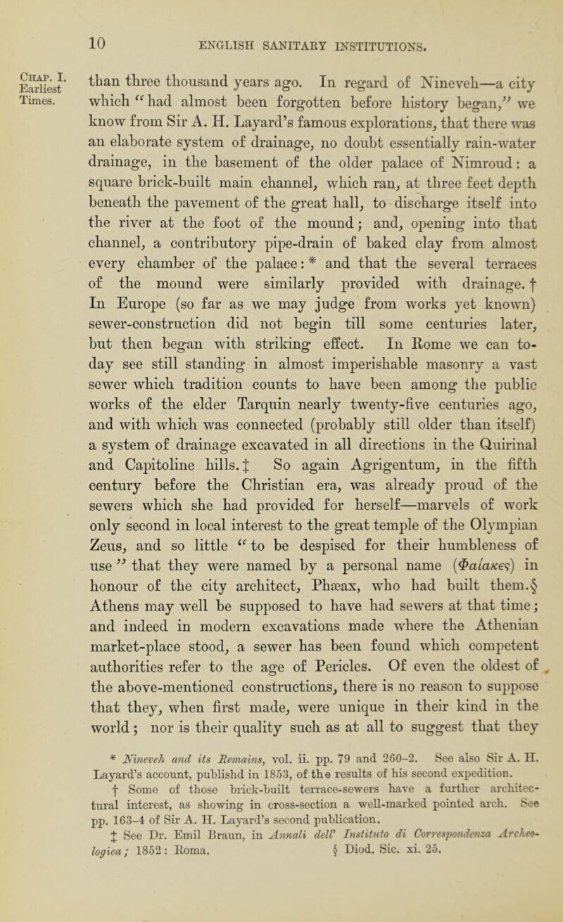 Chap. I. Earliest Times. than three thousand years ago. In regard of Nineveh—a city which had almost been forgotten before history began/-’ we know from Sir A. H. Layard’s famous explorations, that there was an elaborate system of drainage, no doubt essentially rain-water drainage, in the basement of the older palace of Nimroud; a square brick-built main channel, which ran, at three feet depth beneath the pavement of the great hall, to discharge itself into the river at the foot of the mound; and, opening into that channel, a contributory pipe-drain of baked clay from almost every chamber of the palace: * and that the several terraces of the mound were similarly provided with drainage, f In Europe (so far as we may judge from works yet known) sewer-construction did not begin till some centuries later, but then began with striking effect. In Rome we can to- day see still standing in almost imperishable masonry a vast sewer which tradition counts to have been among the public works of the elder Tarquin nearly twenty-five centuries ago, and with which was connected (probably still older than itself) a system of drainage excavated in all directions in the Quirinal and Capitoline hills. J So again Agrigentum, in the fifth century before the Christian era, was already proud of the sewers which she had provided for herself—marvels of work only second in local interest to the great temple of the Olympian Zeus, and so little to be despised for their humbleness of use that they were named by a personal name (^a/a/ce?) in honour of the city architect, Phseax, who had built them.§ Athens may well be supposed to have had sewers at that time; and indeed in modern excavations made where the Athenian market-place stood, a sewer has been found which competent authorities refer to the age of Pericles. Of even the oldest of ^ the above-mentioned constructions, there is no reason to suppose that they, when first made, were unique in their kind in the world; nor is their quality such as at all to suggest that they * Nineveh and its Remains, vol. ii. pp. 79 and 260-2. See also Sir A. II. Layard’s account, publishd in 1853, of the results of his second expedition. t Some of those brick-built terrace-sewers have a further architec- tural interest, as showing in cross-section a weU-marked pointed arch. See pp. 163-4 of Sir A. II. Layard’s second publication. J See Dr. Emil Braun, in Annali delV Institiito di Correspondenza Archeo- logica; 1852: Iloma. § Diod. Sic. xi. 25.