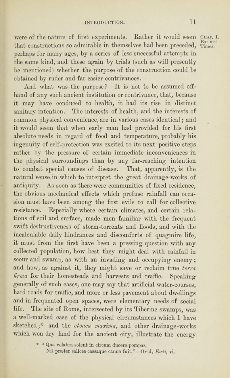 were of the nature of first experiments. Rather it would seem perhaps for many ag-es, by a series of less successful attempts in the same kind, and these again by trials (sueh as will presently be mentioned) whether the purpose of the construction could he obtained by ruder and far easier contrivances. And what was the purpose? It is not to be assumed off- hand of any such ancient institution or contrivance, that, because it may have conduced to health, it had its rise in distinct sanitary intention. The interests of health, and the interests of common physical convenience, are in various cases identical j and it would seem that when early man had provided for his first absolute needs in regard of food and temperature, probably his ingenuity of self-protection was excited to its next positive steps rather by the pressure of certain immediate inconveniences in the physical surroundings than by any far-reaching intention to combat special causes of disease. That, apparently, is the natural sense in whieh to interpret the great drainage-works of antiquity. As soon as there were communities of fixed residence, the obvious mechanical effects which profuse rainfall can occa- sion must have been among the first evils to eall for collective resistance. Especially where certain climates, and certain rela- tions of soil and surface, made men familiar with the frequent swift destructiveness of storm-torrents and floods, and with the incalculable daily hindrances and discomforts of quagmire life, it must from the first have been a pressing question with any collected population, how best they might deal with rainfall in scour and swamp, as with an invading and occupying enemy; and how, as against it, they might save or reclaim true terra iirma for their homesteads and harvests and traffic. Speaking generally of such cases, one may say that artificial water-courses, hard roads for traffic, and more or less pavement about dwellings and in frequented open spaces, were elementary needs of social life. The site of Rome, intersected by its Tiberine swamps, was a well-marked case of the physical circumstances which I have sketched and the cloaca maxima^ and other drainage-works whieh won dry land for the ancient city, illustrate the energy * “ Qua velabra solcnt in cii’cum. ducere pompas, Nil prteter salices cassaque canna fuit.”—Ovid, Tasti, vi. Chap. I. Earliest