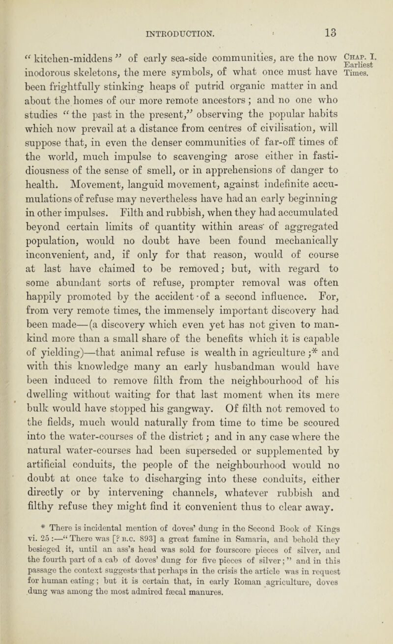 kitclien-middens of early sea-side communities^ are the now been frightfully stinking heaps of putrid organic matter in and about the homes of our more remote ancestors ; and no one who studies the past in the present/^ observing the popular habits which now prevail at a distance from centres of civilisation, will suppose that, in even the denser communities of far-oft times of the world, much impulse to scavenging arose either in fasti- diousness of the sense of smell, or in aj^prehensions of danger to health. Movement, languid movement, against indefinite accu- mulations of refuse may nevertheless have had an early beginning in other impulses. Filth and rubbish, when they had accumulated beyond certain limits of quantity within areas’ of aggregated population, would no doubt have been found mechanically inconvenient, and, if only for that reason, would of course at last have claimed to be removed; but, with regard to some abundant sorts of refuse, prompter removal was often happily promoted by the accident-of a second influence. For, from very remote times, the immensely important discovery had been made—(a discovery which even yet has not given to man- kind more than a small share of the benefits which it is capable of yielding)—that animal refuse is wealth in agriculture ;* and with this knowledge many an early husbandman would have been induced to remove filth from the neighbourhood of his dwelling without waiting for that last moment when its mere bulk would have stopped his gangway. Of filth not removed to the fields, much would naturally from time to time be scoured into the water-courses of the district; and in any case where the natural water-courses had been superseded or supplemented by artificial conduits, the people of the neighbourhood would no doubt at once take to discharging into these conduits, either directly or by intervening channels, whatever rubbish and filthy refuse they might find it convenient thus to clear away. * There is incidental mention of doves’ dung in the Second Book of Kings vi. 25 :—“ There was [? b.c. 893] a great famine in Samaria, and behold they besieged it, until an ass’s head was sold for fourscore pieces of silver, and the fourth part of a cab of doves’dung for five pieces of silver;” and in this passage the context suggests that perhaps in the crisis the article was in request for human eating; but it is certain that, in early Homan agriculture, doves dung was among the most admired fa3cal manures. Chap. I. Earliest