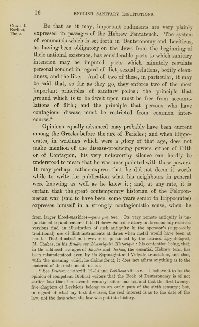 Chap. I. Earliest Times. Be that as it may^ important rudiments are very plainly expressed in passages of the Hebrew Pentateuch. The system of commands which is set forth in Deuteronomy and Leviticus^ as having been obligatory on the Jews from the beginning of their national existence^ has considerable parts to which sanitary intention may be imputed—parts which minutely regulate personal conduct in regard of diet^ sexual relations, bodily clean- liness, and the like. And of two of these, in particular, it may be said that, so far as they go, they enforce two of the most important principles of sanitary police: the principle that ground which is to be dwelt upon must be free from accumu- lations of filth; and the principle that persons who have contagious disease must be restricted from common inter- course.^ Opinions equally advanced may probably have been current among the Greeks before the age of Pericles; and when Hippo- crates, in writings which were a glory of that age, does not make mention of the disease-producing powers either of Filth or of Contagion, his very noteworthy silence can hardly be understood to mean that he was unacquainted with those powers. It may perhaps rather express that he did not deem it worth while to write for publication what his neighbours in general were knowing as well as he knew it; and, at any rate, it is certain that the great contemporary historian of the Pelopon- nesian war (said to have been some years senior to Hippocrates) expresses himself in a strongly contagionistic sense, when he from larger blood-sacrifices—pars pro toto. Its very remote antiquity is un- questionable ; and readers of the Hebrew Sacred History in its commonly received versions find an illustration of such antiquity in the operator’s (supposedly traditional) use of flint iustruments at dates when metal would have been at hand. That illustration, however, is questioned by the learned Egyptologist, M. Chabas, in his Etudes sur L'Antiquite Historique ; his contention being, that, in the adduced passages of Exodus and Joshua, the essential Hebrew term has been misunderstood even by its Septuagint and Vulgate translators, and that, with the meaning which he claims for it, it does not afiirm anything as to the material of the instruments in use. * See Deuteronomy xxiii. 12-14 and Leviticus xiii.-xv. I believe it to be the opinion of competent Biblical writers that the Book of Deuteronomy is of not earlier date than the seventh centmy before our era, and that the first twenty- five chapters of Leviticus belong to an early part of the sixth centurj'; but, in regard of what my text discusses, the real interest is as to the date of the law, not the date when the law was put into history.