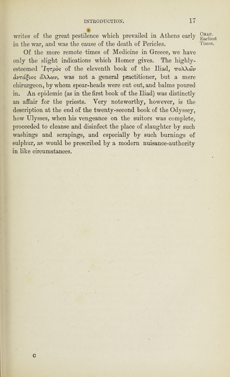 writes of the great pestilence which prevailed in Athens early in the war, and was the cause of the death of Pericles. Of the more remote times of Medicine in Greece, we have only the slight indications which Homer gives. The highly- esteemed 'Ir)Tpo<; of the eleventh hook of the Iliad, ttoXKwv avTd^Lo<; dXXcov, was not a general practitioner, but a mere chirurgeon, by whom spear-heads were cut out, and balms poured in. An epidemic (as in the first book of the Iliad) was distinctly an affair for the priests. Very noteworthy, however, is the description at the end of the twenty-second book of the Odyssey, how Ulysses, when his vengeance on the suitors was complete, proceeded to cleanse and disinfect the place of slaughter by such washings and scrapings, and especially by such burnings of sulphur, as would be prescribed by a modern nuisance-authority in like circumstances. c Chap. Earliest