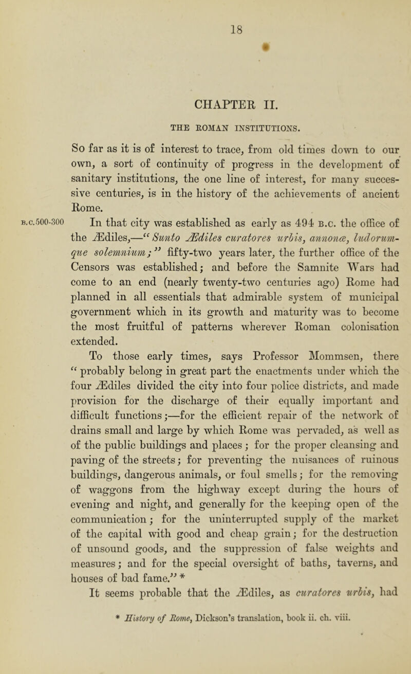 B.c. 500-300 CHAPTER II. THE ROMAN INSTITUTIONS. So far as it is of interest to traee, from old times down to our own, a sort of continuity of progress in the development of sanitary institutions, the one line of interest, for many succes- sive centuries, is in the history of the achievements of ancient Rome. In that city was established as early as 494? b.c. the office of the ^diles,—Sunto JEdiles curatores urhis, annoncB, ludorum- que solemnium; fifty-two years later, the further office of the Censors was established; and before the Samnite Wars had come to an end (nearly twenty-two centuries ago) Rome had planned in all essentials that admirable system of municipal government which in its growth and maturity was to become the most fruitful of patterns wherever Roman colonisation extended. To those early times, says Professor Mommsen, there probably belong in great part the enactments under which the four ^diles divided the city into four police districts, and made provision for the discharge of their equally important and difficult functions;—for the efficient repair of the network of drains small and large by which Rome was pervaded, as well as of the public buildings and places ; for the proper cleansing and paving of the streets; for preventing the nuisances of ruinous buildings, dangerous animals, or foul smells; for the removing of waggons from the highway except during the hours of evening and night, and generally for the keeping open of the communication; for the uninterrupted supply of the market of the capital with good and cheap grain; for the destruction of unsound goods, and the suppression of false weights and measures; and for the special oversight of baths, taverns, and houses of bad fame.^’ * It seems probable that the .^diles, as curatores urbis, had * History of Rome, Dickson’s translation, book ii. ch. viii.