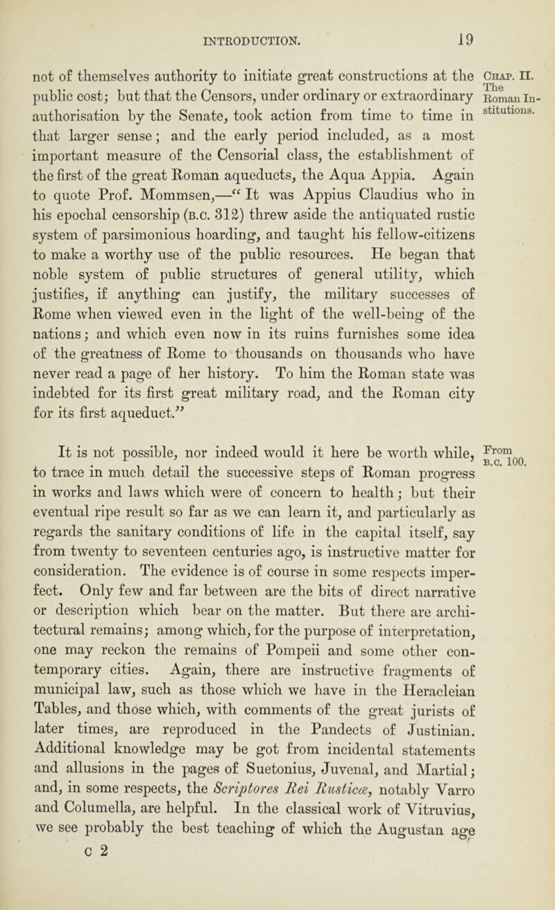 not o£ themselves authority to initiate great constructions at the public cost; but that the Censors, under ordinary or extraordinary authorisation by the Senate, took action from time to time in that larger sense; and the early period included, as a most important measure of the Censorial class, the establishment of the first of the great Roman aqueducts, the Aqua Appia. Again to quote Prof. Mommsen,—It was Appius Claudius who in his epochal censorship (b.c. 312) threw aside the antiquated rustic system of parsimonious hoarding, and taught his fellow-citizens to make a worthy use of the public resources. He began that noble system of public structures of general utility, which justifies, if anything can justify, the military successes of Rome when viewed even in the light of the well-being of the nations; and which even now in its ruins furnishes some idea of the greatness of Rome to thousands on thousands who have never read a page of her history. To him the Roman state was indebted for its first great military road, and the Roman city for its first aqueduct.’’^ It is not possible, nor indeed would it here be worth while, to trace in much detail the successive steps of Roman progress in works and laws which were of concern to health; but their eventual ripe result so far as we can learn it, and particularly as regards the sanitary conditions of life in the capital itself, say from twenty to seventeen centuries ago, is instructive matter for consideration. The evidence is of course in some respects imper- fect. Only few and far between are the bits of direct narrative or description which bear on the matter. But there are archi- tectural remains; among which, for the purpose of interpretation, one may reckon the remains of Pompeii and some other con- temporary cities. Again, there are instructive fragments of municipal law, such as those which we have in the Heracleian Tables, and those which, with comments of the great jurists of later times, are reproduced in the Pandects of Justinian. Additional knowledge may be got from incidental statements and allusions in the pages of Suetonius, Juvenal, and Martial; and, in some respects, the Scriptores llei RusticfB, notably Varro and Columella, are helpful. In the classical work of Vitruvius, we see probably the best teaching of which the Augustan age c 2 Chap. II. The Roman In- stitutions. From B.c. 100.