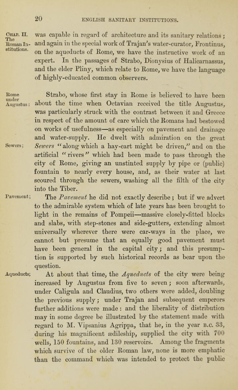 OlIAP. II. The Roraau In- stitutions. Rome under Augustus; Sewers; Pavement; Aqueducts; was capable in regard of architecture and its sanitary relations ; and again in the special work of Trajan-’s water-curator^ Frontinus, on the aqueducts of Home, we have the instructive work of an expert. In the passages of Strabo, Dionysius of Halicarnassus, and the elder Pliny, whieh relate to Eome, we have the language of highly-educated common observers. Strabo, whose first stay in Eome is believed to have been about the time when Octavian received the title Ausrustus, was particularly struck with the contrast between it and Greece in respect of the amount of care which the Eomans had bestowed on works of usefulness—as especially on pavement and drainage and water-supply. He dwelt with admiration on the great Sewers along which a hay-cart might be driven,^* and on the artificial rivers which had been made to pass through the city of Eome, giving an unstinted supply by pipe or (public) fountain to nearly every house, and, as their water at last scoured through the sewers, washing all the filth of the city into the Tiber. The lavement he did not exactly describe; but if we advert to the admirable system which of late years has been brought to light in the remains of Pompeii—massive closely-fitted blocks and slabs, with step-stones and side-gutters, extending almost universally wherever there were car-ways in the place, we cannot but presume that an equally good pavement must have been general in the capital city; and this presump- tion is supported by such historical records as bear upon the question. At about that time, the Aqueducts of the city were being increased by Augustus from five to seven; soon afterwards, under Caligula and Claudius, two others were added, doubling the previous supply; under Trajan and subsequent emperors further additions were made : and the liberality of distribution may in some degree be illustrated by the statement made with regard to M. Vipsanius Agrippa, that he, in the year b.c. 33, during his magnificent sedileship, supplied the city with 700 wells, 150 fountains, and 130 reservoirs. Among the fragments which survive of the older Eoman law, none is more emphatic than the command which was intended to protect the public