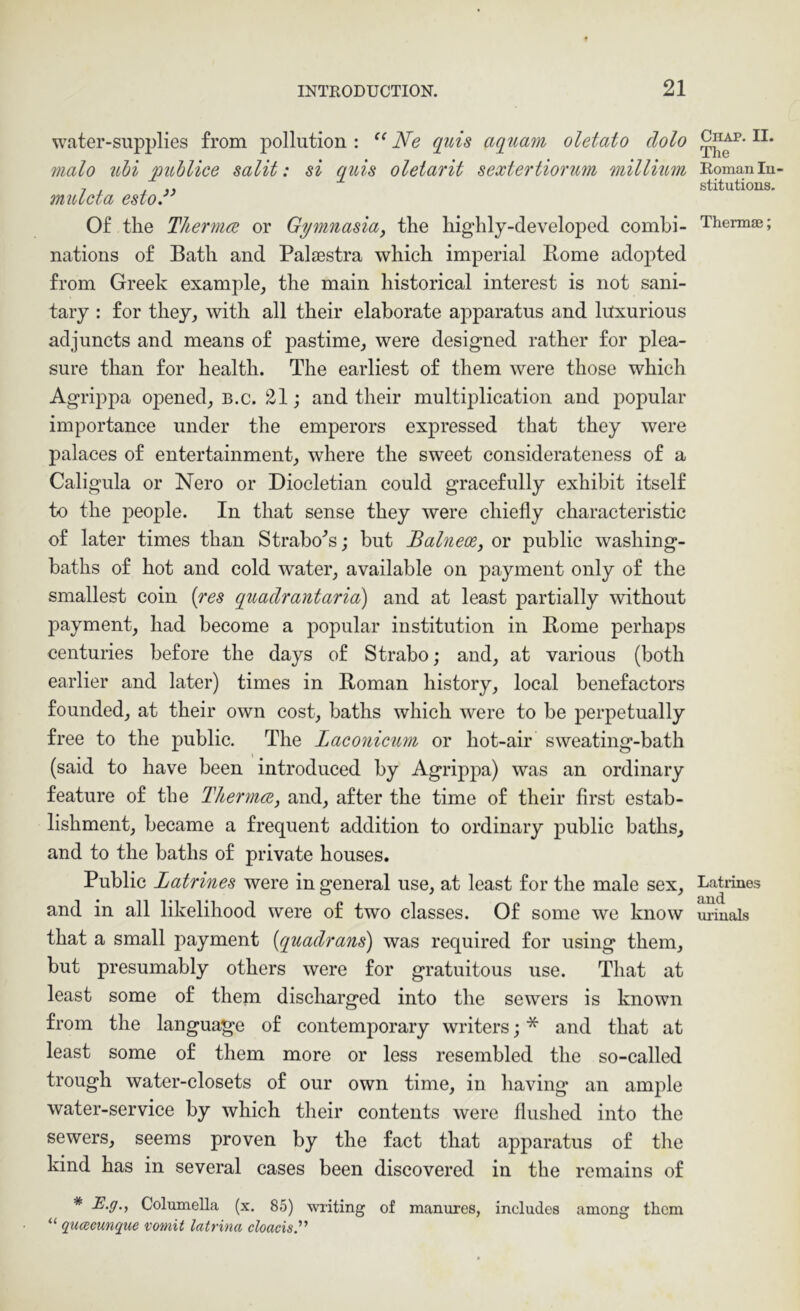 water-supplies from pollution : Ne qids aqtiam oletato dolo malo uhi publice salit: si quis oletarit sextertiorum millium mulcta esto.” Of the Thermcs or Gymnasia, the highly-developed combi- nations of Bath and Palaestra which imperial Rome adopted from Greek example^ the main historical interest is not sani- tary : for they, with all their elaborate apparatus and luxurious adjuncts and means of pastime, were designed rather for plea- sure than for health. The earliest of them were those which Agrippa opened, b.c. 21; and their multiiDlication and popular importance under the emperors expressed that they were palaces of entertainment, where the sweet considerateness of a Caligula or Nero or Diocletian could gracefully exhibit itself to the people. In that sense they were chiefly characteristic of later times than Strahovs; but Balneoe, or public washing- baths of hot and cold water, available on payment only of the smallest coin [res quadrantaria) and at least partially without payment, had become a popular institution in Rome perhaps centuries before the days of Strabo; and, at various (both earlier and later) times in Roman history, local benefactors founded, at their own cost, baths which were to be perpetually free to the public. The Laconicnm or hot-air sweating-bath (said to have been introduced by Agrippa) was an ordinary feature of the Thennee, and, after the time of their first estab- lishment, became a frequent addition to ordinary public baths, and to the baths of private houses. Public Latrines were in general use, at least for the male sex, and in all likelihood were of two classes. Of some we know that a small payment {quadrans) was required for using them, but presumably others were for gratuitous use. That at least some of them discharged into the sewers is known from the language of contemporary writers; * and that at least some of them more or less resembled the so-called trough water-closets of our own time, in having an ample water-service by which their contents were flushed into the sewers, seems proven by the fact that apparatus of the kind has in several cases been discovered in the remains of * E.g., Columella (x. 85) writing of manures, includes among them “ gumeunque vomit latrina cloacisy Chap. II. The Roman In- stitutions. Thermae; Latiines and m-inals