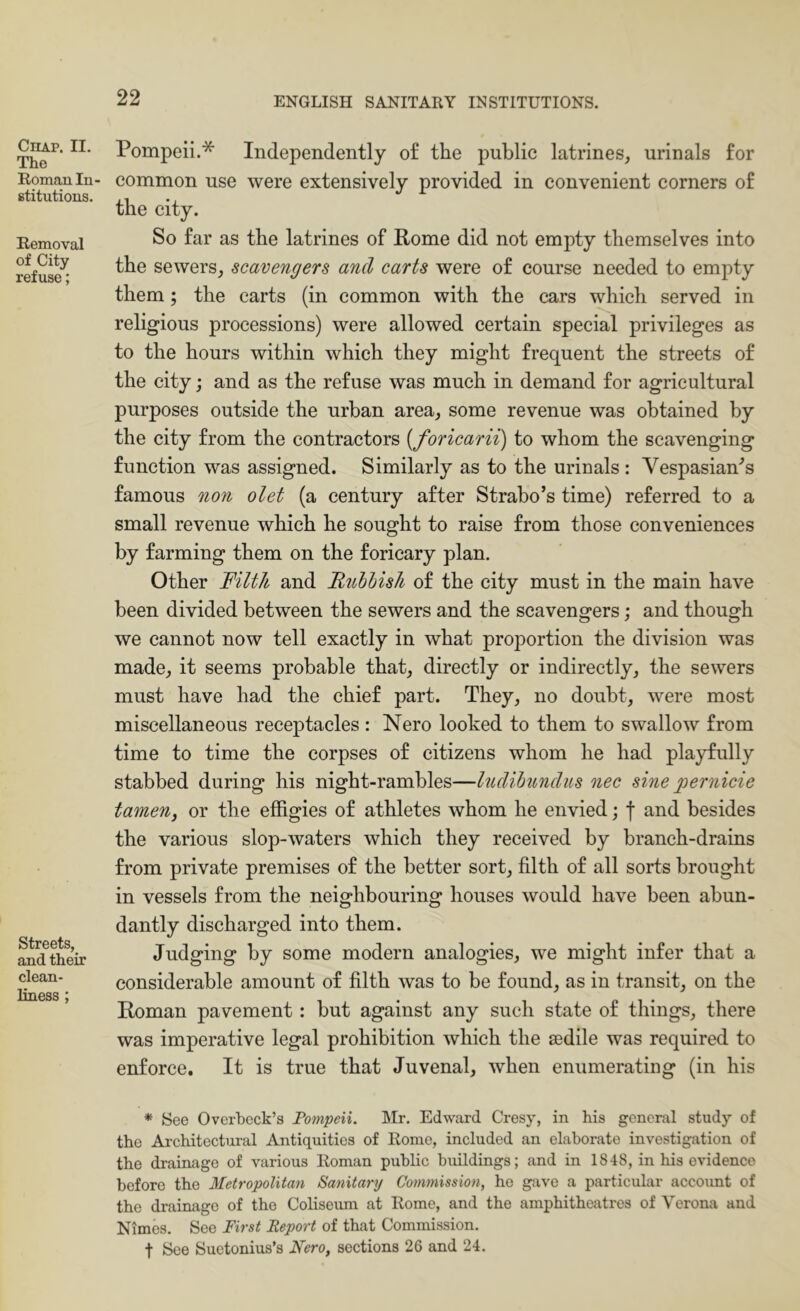 Chap. II. The Roman In- stitutions. Removal of City refuse; Streets, and their clean- liness ; Pompeii.* Independently of the public latrines, urinals for common use were extensively provided in convenient corners of the city. So far as the latrines of Pome did not empty themselves into the sewers, scavengers and carts were of course needed to empty them; the carts (in common with the cars which served in religious processions) were allowed certain special privileges as to the hours within which they might frequent the streets of the city; and as the refuse was much in demand for agricultural purposes outside the urban area, some revenue was obtained by the city from the contractors [foricarii) to whom the scavenging function was assigned. Similarly as to the urinals : Vespasian^s famous noti olet (a century after Strabo’s time) referred to a small revenue which he sought to raise from those conveniences by farming them on the forieary plan. Other Filth and Rubbish of the city must in the main have been divided between the sewers and the scavengers; and though we cannot now tell exactly in what proportion the division was made, it seems probable that, directly or indirectly, the sewers must have had the chief part. They, no doubt, were most miscellaneous receptacles: Nero looked to them to swallow from time to time the corpses of citizens whom he had playfully stabbed during his night-rambles—ludihnndus nec sine pernicie tameny or the effigies of athletes whom he envied j f and besides the various slop-waters which they received by branch-drains from private premises of the better sort, filth of all sorts brought in vessels from the neighbouring houses would have been abun- dantly discharged into them. Judging by some modern analogies, we might infer that a considerable amount of filth was to be found, as in transit, on the Roman pavement: but against any such state of things, there was imperative legal prohibition which the sedile was required to enforce. It is true that Juvenal, when enumerating (in his * See Overbeck’s Pompeii. Mr. Edward Cresy, in his general study of the Ai’chitectiiral Antiquities of Rome, included an elaborate investigation of the drainage of various Roman public buildings; and in 1848, in his evidence before the Metropolitan Sanitary Commission, he gave a particular account of the drainage of the Coliseum at Rome, and the amphitheatres of Verona and Nimes. See First Report of that Commission, t See Suetonius’s Nero, sections 26 and 24.