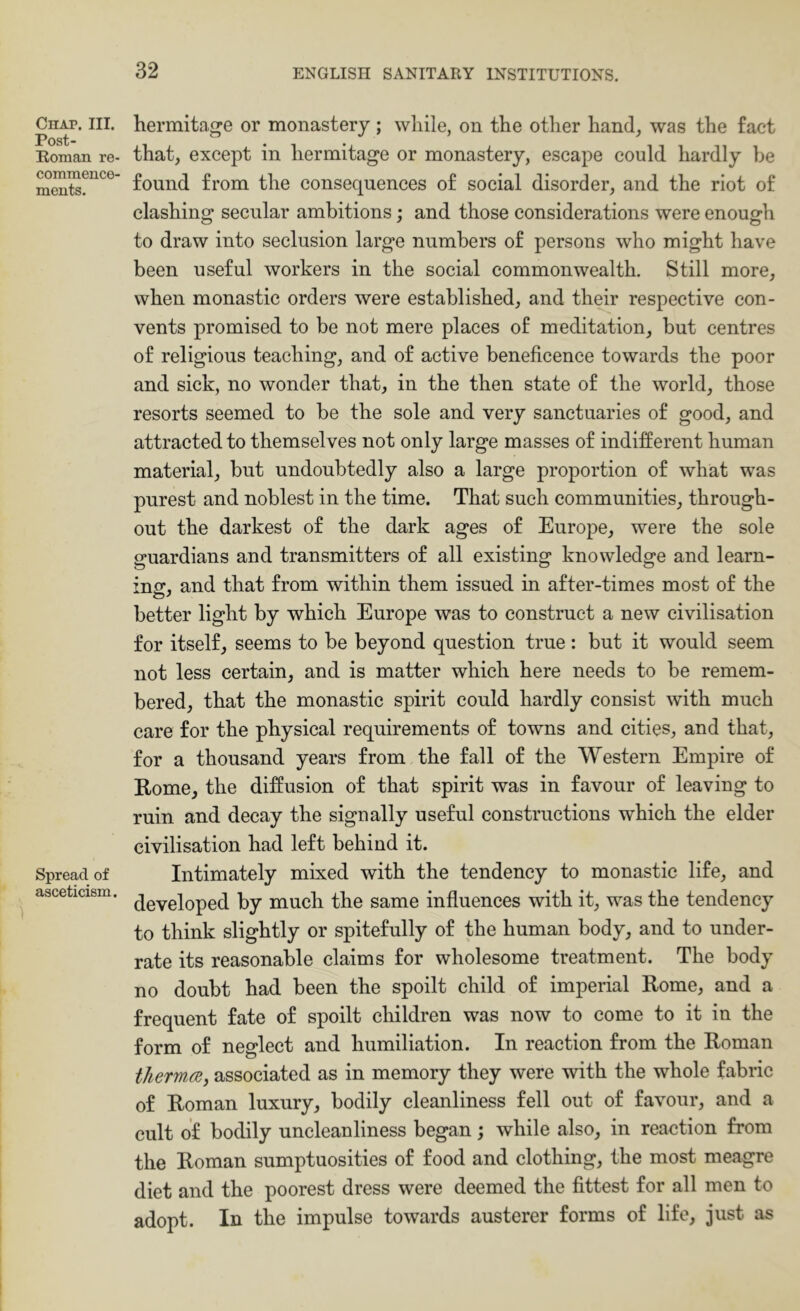 Chap. III. Post- Eoman re- commence- ments. Spread of asceticism. hermitage or monastery; while, on the other hand, was the fact that, except in hermitage or monastery, escape could hardly be found from the consequences of social disorder, and the riot of clashing secular ambitions; and those considerations were enough to draw into seclusion large numbers of persons who might have been useful workers in the social commonwealth. Still more, when monastic orders were established, and their respective con- vents promised to be not mere places of meditation, but centres of religious teaching, and of active beneficence towards the poor and sick, no wonder that, in the then state of the world, those resorts seemed to be the sole and very sanctuaries of good, and attracted to themselves not only large masses of indifferent human material, but undoubtedly also a large proportion of what was purest and noblest in the time. That such communities, through- out the darkest of the dark ages of Europe, were the sole guardians and transmitters of all existing knowledge and learn- ing, and that from within them issued in after-times most of the better light by which Europe was to construct a new civilisation for itself, seems to be beyond question true: but it would seem not less certain, and is matter which here needs to be remem- bered, that the monastic spirit could hardly consist with much care for the physical requirements of towns and cities, and that, for a thousand years from the fall of the Western Empire of Rome, the diffusion of that spirit was in favour of leaving to ruin and decay the signally useful constructions which the elder civilisation had left behind it. Intimately mixed with the tendency to monastic life, and developed by much the same influences with it, was the tendency to think slightly or spitefully of the human body, and to under- rate its reasonable claims for wholesome treatment. The body no doubt had been the spoilt child of imperial Rome, and a frequent fate of spoilt children was now to come to it in the form of neglect and humiliation. In reaction from the Roman thermcBy associated as in memory they were with the whole fabric of Roman luxury, bodily cleanliness fell out of favour, and a cult of bodily uncleanliness began; while also, in reaction from the Roman sumptuosities of food and clothing, the most meagre diet and the poorest dress were deemed the fittest for all men to adopt. In the impulse towards austerer forms of life, just as