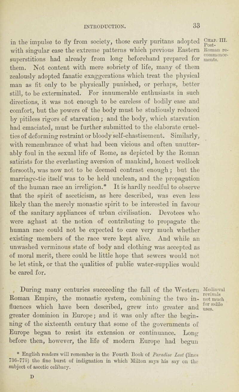 in the impulse to fly from society, those early puritans adopted with singular ease the extreme patterns which previous Eastern superstitions had already from long beforehand prepared for them. Not content with mere sobriety of life, many of them zealously adopted fanatic exaggerations which treat the physical man as fit only to be physically punished, or perhaps, better still, to be exterminated. For innumerable enthusiasts, in such directions, it was not enough to be careless of bodily ease and comfort, but the powers of the body must be studiously reduced by pitiless rigors of starvation; and the body, which starvation had emaciated, must be further submitted to the elaborate cruel- ties of deforming restraint or bloody self-chastisement. Similarly, with remembrance of what had been vicious and often unutter- ably foul in the sexual life of Rome, as depicted by the Roman satirists for the everlasting aversion of mankind, honest wedlock forsooth, was now not to be deemed contrast enough; but the marriage-tie itself was to be held unclean, and the propagation of the human race an irreligion.^ It is hardly needful to observe that the spirit of asceticism, as here described, was even less likely than the merely monastic spirit to be interested in favour of the sanitary appliances of urban civilisation. Devotees who were aghast at the notion of contributing to propagate the human race could not be expected to care very much whether existing members of the race were kept alive. And while an unwashed verminous state of body and clothing was accepted as of moral merit, there could be little hope that sewers would not be let stink, or that the qualities of public water-supplies would be cared for. , Dmdng many centuries succeeding the fall of the Western Roman Empire, the monastic system, combining the two in- fluences which have been described, grew into greater and greater dominion in Europe; and it was only after the begin- ning of the sixteenth century that some of the governments of Europe began to resist its extension or continuance. Long before then, however, the life of modern Europe had begun * English readers will remember in the Fourth Book of Taradlse Lost (lines 736-775) the fine hurst of indignation in which Milton says his say on the subject of ascetic celibacy. D Chap. III. Post- Roman re- commence- ments. Mediaeval revivals not much for aidilo uses.