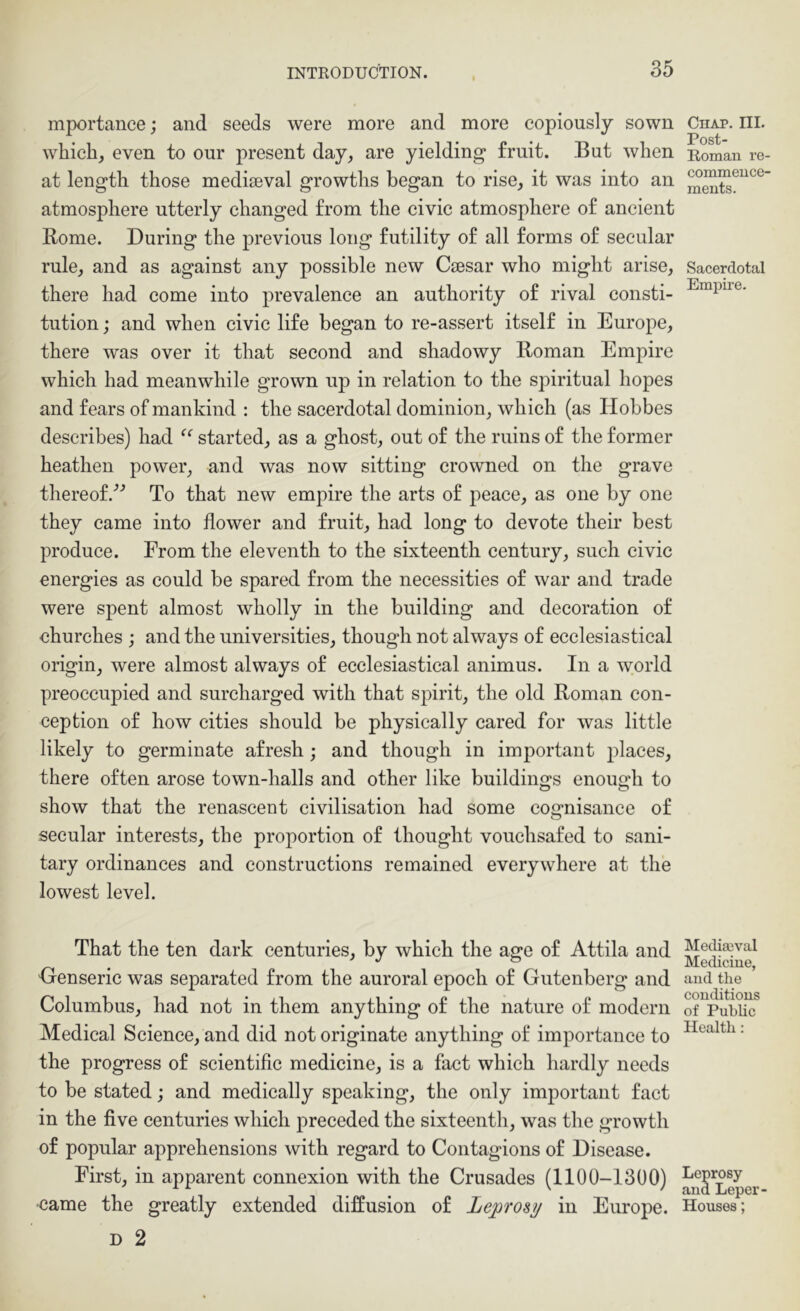 mportance; and seeds were more and more copiously sown which, even to our present day, are yielding fruit. But when at length those mediaeval growths began to rise, it was into an atmosphere utterly changed from the civic atmosphere of ancient Rome. During the previous long futility of all forms of secular rule, and as against any possible new Caesar who might arise, there had come into prevalence an authority of rival consti- tution ; and when civic life began to re-assert itself in Europe, there was over it that second and shadowy Roman Empire which had meanwhile grown up in relation to the spiritual hopes and fears of mankind : the sacerdotal dominion, which (as Hobbes describes) had started, as a ghost, out of the ruins of the former heathen power, and was now sitting crowned on the grave thereof/^ To that new empire the arts of peace, as one by one they came into flower and fruit, had long to devote their best produce. From the eleventh to the sixteenth century, such civic energies as could be spared from the necessities of war and trade were spent almost wholly in the building and decoration of churches ; and the universities, though not always of ecclesiastical origin, were almost always of ecclesiastical animus. In a world preoccupied and surcharged with that spirit, the old Roman con- ception of how cities should be physically cared for was little likely to germinate afresh; and though in important places, there often arose town-halls and other like buildings enough to show that the renascent civilisation had some cognisance of seeular interests, the proportion of thought vouchsafed to sani- tary ordinances and constructions remained everywhere at the lowest level. That the ten dark centuries, by which the age of Attila and Oenseric was separated from the auroral epoch of Gutenberg and Columbus, had not in them anything of the nature of modern Medical Science, and did not originate anything of importance to the progress of seientific medicine, is a fact which hardly needs to be stated; and medically speaking, the only important fact in the five centuries which preceded the sixteenth, was the growth of popular apprehensions with regard to Contagions of Disease. First, in apparent connexion with the Crusades (1100-1300) •came the greatly extended diffusion of Leprosy in Europe. D 2 Chap. III. Post- Roman re- commence- ments. Sacerdotal Empire. Mediaival Medicine, and tlie conditions of Public Health; Leprosy and Leper- Houses;