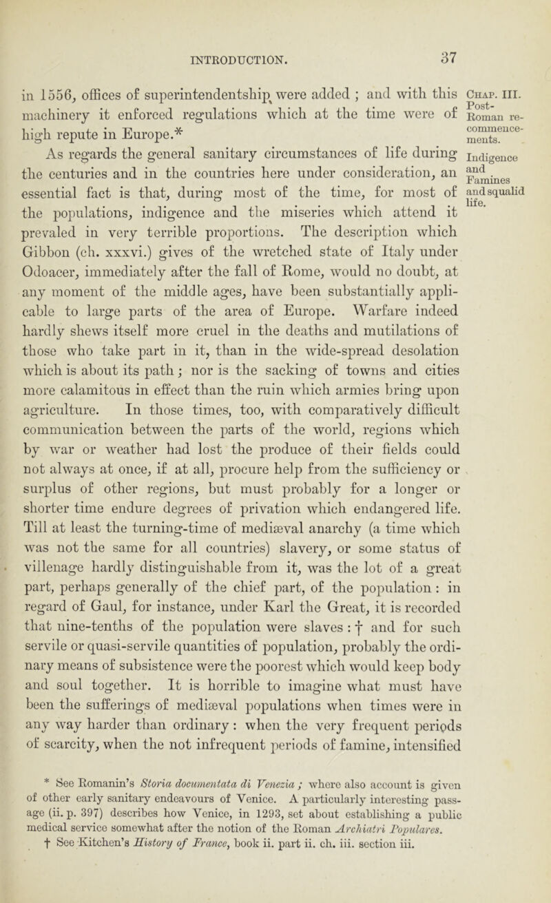in 1556, offices of superintenclentsliip^ were added ; and with this machinery it enforced regulations which at the time were of high repute in Europe.* As regards the general sanitary circumstances of life during the centuries and in the countries here under consideration, an essential fact is that, during most of the time, for most of the populations, indigence and the miseries which attend it prevaled in very terrible proportions. The description which Gibbon (ch. xxxvi.) gives of the wretched state of Italy under Odoacer, immediately after the fall of Rome, would no doubt, at any moment of the middle ages, have been substantially appli- cable to large parts of the area of Europe. Warfare indeed hardly shews itself more cruel in the deaths and mutilations of those who take part in it, than in the wide-spread desolation which is about its path; nor is the sacking of towns and cities more calamitous in effect than the ruin which armies bring upon agriculture. In those times, too, with comparatively difficult communication between the parts of the world, regions which by war or weather had lost the produce of their fields could not always at once, if at all, procure help from the sufficiency or surplus of other regions, but must probably for a longer or shorter time endure degrees of privation which endangered life. Till at least the turning-time of mediaeval anarchy (a time which was not the same for all countries) slavery, or some status of villenage hardly distinguishable from it, was the lot of a great part, perhaps generally of the chief part, of the population : in regard of Gaul, for instance, under Karl the Great, it is recorded that nine-tenths of the population were slaves : f and for such servile or quasi-servile quantities of population, probably the ordi- nary means of subsistence were the poorest which would keep body and soul together. It is horrible to imagine what must have been the sufferings of mediteval populations when times were in any way harder than ordinary : when the very frequent periods of scarcity, when the not infrequent periods of famine, intensified * See E-omanin’s Storia dociimentata di Venezia ; where also account is given of other early sanitary endeavours of Venice. A particularly interesting pass- age (ii. p. 397) describes how Venice, in 1293, set about establishing a public medical service somewhat after the notion of the Roman Archiairi Fopulares. f See Kitchen’s History of France, book ii. part ii. ch. iii. section hi. Chap. III. Post- Roman re- commence- ments. Indigence and Famines and squalid life.