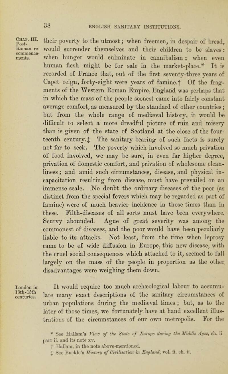 Chap. III. Post- Roman re- commence- ments. London in 13th-15th centuries. their poverty to the utmost; when £reemen_, in despair of bread, would surrender themselves and their children to be slaves: when hunger would culminate in cannibalism ; when even human flesh might be for sale in the market-place.* It is recorded of France that, out of the first seventy-three years of Capet reign, forty-eight were years of famine.f Of the frag- ments of the W estern Roman Empire, England was perhaps that in which the mass of the people soonest came into fairly constant average comfort, as measured by the standard of other countries; but from the whole range of mediaeval history, it would be difficult to select a more dreadful picture of ruin and misery than is given of the state of Scotland at the close of the four- teenth century.J The sanitary bearing of such facts is surely not far to seek. The poverty which involved so much privation of food involved, we may be sure, in even far higher degree, privation of domestic comfort, and privation of wholesome clean- liness ; and amid such circumstances, disease, and physical in- capacitation resulting from disease, must have prevailed on an immense scale. No doubt the ordinary diseases of the poor (as distinct from the special fevers which may be regarded as part of famine) were of much heavier incidence in those times than in these. Filth-diseases of all sorts must have been everywhere. Scurvy abounded. Ague of great severity was among the commonest of diseases, and the poor would have been peculiarly liable to its attacks. Not least, from the time when leprosy came to be of wide diffusion in Europe, this new disease, with the cruel social consequences which attached to it, seemed to fall largely on the mass of the people in proportion as the other disadvantages were weighing them down. It would require too much archaeological labour to accumu- late many exact descriptions of the sanitary circumstances of urban populations during the mediaeval times ; but, as to the later of those times, we fortunately have at hand excellent illus- trations of the circumstances of our own metropolis. For the * See HiiUam’s View of the State of Europe during the Middle Ages, ch. ii part ii. and its note xv. t Hallam, in the note aTbove-mentioned. t See Buckle’s History of Civilisation in England, vol. ii. ch. ii.