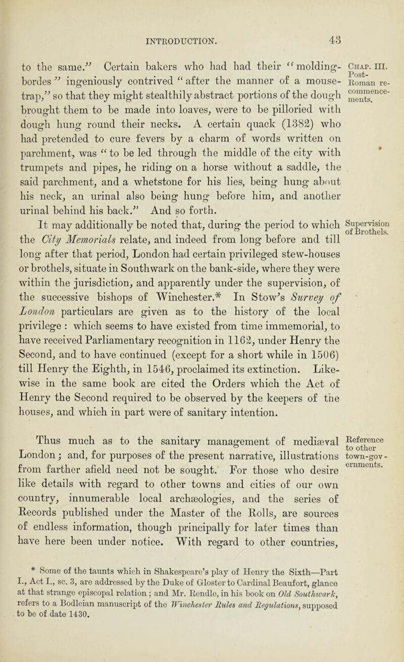 to tlie same.’’’ Certain bakers who had had their ‘^molding- hordes ingeniously contrived “ after the manner of a mouse- trap/^ so that they might stealthily abstract portions of the dough brought them to be made into loaves^ were to be pilloried with dough hung round their necks. A certain quack (1382) who had pretended to cure fevers by a charm of words written on parchment;, was “ to be led through the middle of the city with trumpets and pipes, he riding on a horse without a saddle, tlie said parchment, and a whetstone for his lies, being hung about his neck, an urinal also being hung before him, and another urinal behind his back.'” And so forth. It may additionally be noted that, during the period to which the City Memorials relate, and indeed from long before and till long after that period, London had certain privileged stew-houses or brothels, situate in Southwark on the bank-side, where they were within the jurisdiction, and apparently under the supervision, of the successive bishops of Winchester.* In Stowes Survey of London particulars are given as to the history of the local privilege : which seems to have existed from time immemorial, to have received Parliamentary recognition in 1162, under Henry the Second, and to have continued (except for a short while in 1506) till Henry the Eighth, in 1546, proclaimed its extinction. Like- wise in the same book are cited the Orders which the Act of Henry the Second required to be observed by the keepers of the houses, and which in part were of sanitary intention. Thus much as to the sanitary management of mediseval London; and, for purposes of the present narrative, illustrations from farther afield need not be sought. For those who desire like details with regard to other towns and cities of our own country, innumerable local archaeologies, and the series of Records published under the Master of the Rolls, are sources of endless information, though principally for later times than have here been under notice. With regard to other countries, * Some of the taunts which in Shakespeare’s play of Henry the Sixth—Part I., Act I., sc. 3, are addressed by the Duke of Glosterto Cardinal Beaufort, glance at that strange episcopal relation; and Mr. Rendle, in his book on Old Southwark, refers to a Bodleian manuscript of the Winchester Rules and Regulations, supposed to be of date 1430. Chap. III. Post- Eoman re- commence- ments. Supervision of Brothels. Reference to otlier town-gov- ernments.