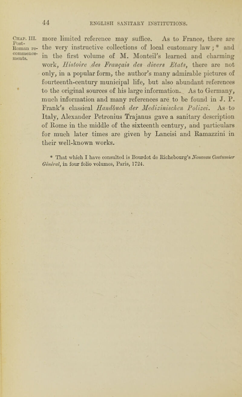 Chap. III. Post- Romau re- commence- ments. more limited reference may suffice. As to France^ there are the very instructive collections of local customary law; * and in the first volume of M. Monteifis learned and charming work, Ilistoire des Frangais des divers Flats, there are not only, in a popular form, the author^s many admirable pictures of fourteenth-century municipal life, but also abundant references to the original sources of his large information. As to Germany, much information and many references are to be found in J. P. Franks classical llandhucli der MediziniscUen Folizei. As to Italy, Alexander Petronius Trajanus gave a sanitary description of Pome in the middle of the sixteenth century, and particulars for much later times are given by Lancisi and Pamazzini in their well-known works. * That which I have consulted is Bourdot de Richehourg’s Nouveau Coutumier General, in four folio volumes, Paris, 1724.