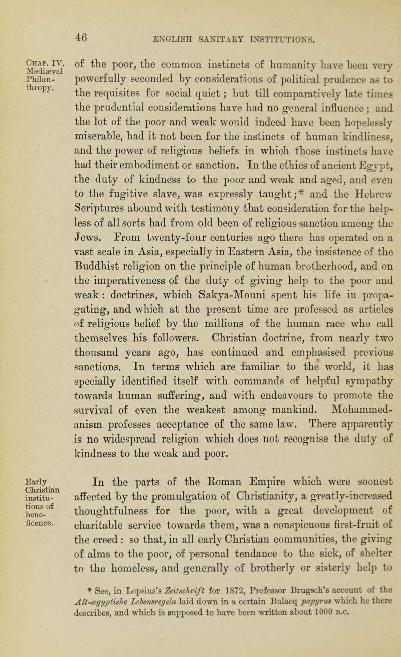 Chap. IV. Mediaeval Philan- thropy. Early Christian institu- tions of hene- iicence. of tlie poor, the common instincts of humanity have been very powerfully seconded by considerations of political prudence as to the requisites for social quiet; but till comparatively late times the prudential considerations have had no general influence; and the lot of the poor and weak would indeed have been hopelessly miserable, had it not been for the instincts of human kindliness, and the power of religious beliefs in which those instincts have had their embodiment or sanction. In the ethics of ancient Egypt, the duty of kindness to the poor and weak and aged, and even to the fugitive slave, was expressly taught;* and the Hebrew Scriptures abound with testimony that consideration for the help- less of all sorts had from old been of religious sanction among the Jews. From twenty-four centuries ago there has operated on a vast scale in Asia, especially in Eastern Asia, the insistence of the Buddhist religion on the principle of human brotherhood, and on the imperativeness of the duty of giving help to the poor and weak : doctrines, which Sakya-Mouni spent his life in propa- gating, and which at the present time are professed as articles of religious belief by the millions of the human race who call themselves his followers. Christian doctrine, from nearly two thousand years ago, has continued and emphasised previous sanctions. In terms which are familiar to the world, it has specially identified itself with commands of helpful sympathy towards human suffering, and with endeavours to promote the survival of even the weakest among mankind. Mohammed- anism professes acceptance of the same law. There apparently is no widespread religion which does not recognise the duty of kindness to the weak and poor. In the parts of the Homan Empire which were soonest affected by the promulgation of Christianity, a greatly-increased thoughtfulness for the poor, with a great development of charitable service towards them, was a conspicuous first-fruit of the creed : so that, in all early Christian communities, the giving of alms to the poor, of personal tendance to the sick, of shelter to the homeless, and generally of brotherly or sisterly help to * See, in Lopsius’s Zeitschrlft for 1872, Professor Brugsch’s account of the Alt-cegyptishe Lehensregeln laid down in a certain Bulacq papyrus which he there describes, and which is supposed to have been written about 1000 b.c.