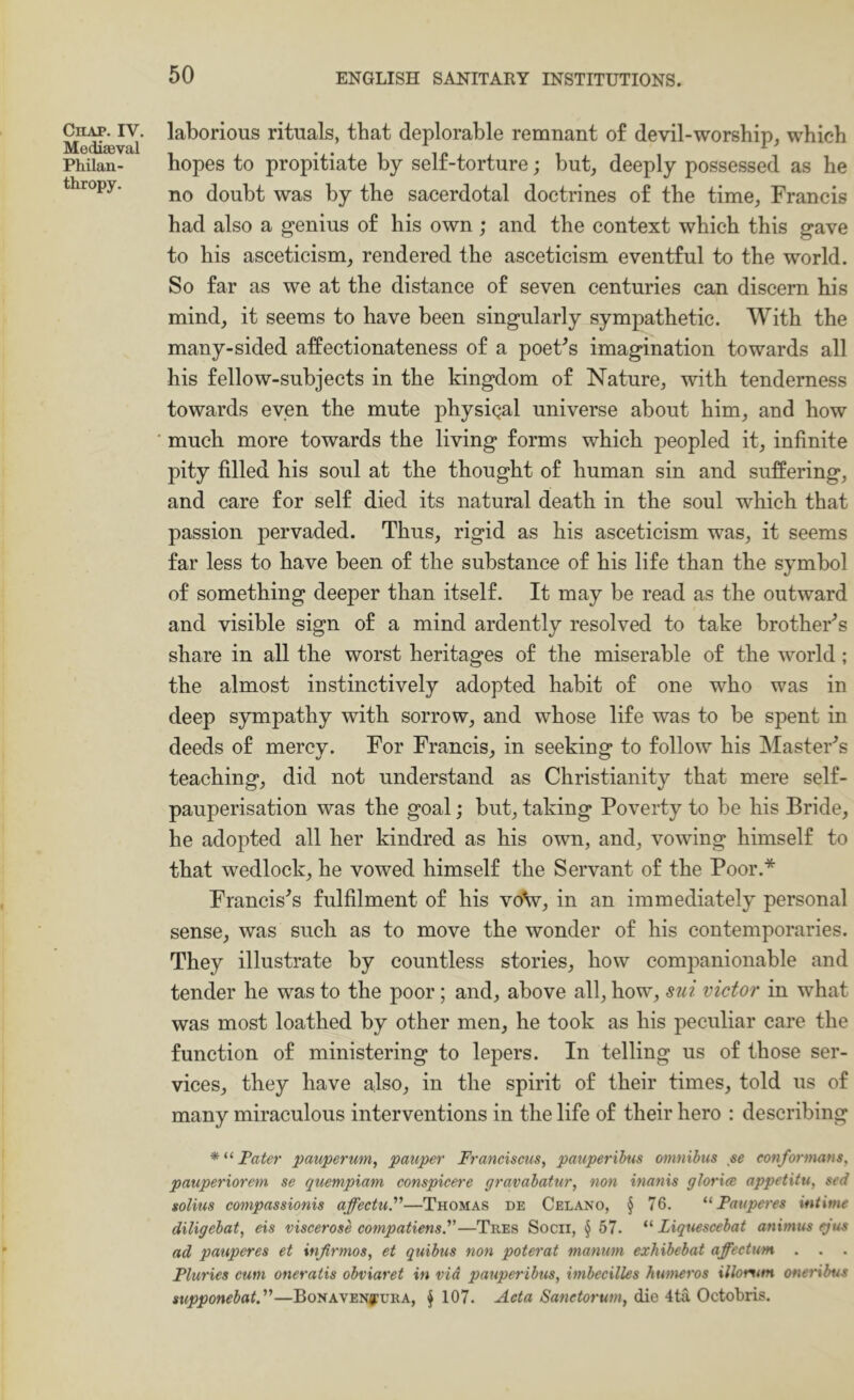 ClIAP. IV. Mediaeval Philan- thropy. laborious rituals, that deplorable remnant of devil-worship, which hopes to propitiate by self-torture; but, deeply possessed as he no doubt was by the sacerdotal doctrines of the time, Francis had also a genius of his own ; and the context which this gave to his asceticism, rendered the asceticism eventful to the world. So far as we at the distance of seven centuries can discern his mind, it seems to have been singularly sympathetic. With the many-sided affectionateness of a poet^s imagination towards all his fellow-subjects in the kingdom of Nature, with tenderness towards even the mute physiqal universe about him, and how much more towards the living forms which peopled it, infinite pity filled his soul at the thought of human sin and suffering, and care for self died its natural death in the soul which that passion pervaded. Thus, rigid as his asceticism was, it seems far less to have been of the substance of his life than the symbol of something deeper than itself. It may be read as the outward and visible sign of a mind ardently resolved to take brother's share in all the worst heritages of the miserable of the world; the almost instinctively adopted habit of one who was in deep sympathy with sorrow, and whose life was to be spent in deeds of mercy. For Francis, in seeking to follow his JNIaster^s teaching, did not understand as Christianity that mere self- pauperisation was the goal; but, taking Poverty to be his Bride, he adopted all her kindred as his own, and, vowing himself to that wedlock, he vowed himself the Servant of the Poor.* Francises fulfilment of his voV, in an immediately personal sense, was such as to move the wonder of his contemporaries. They illustrate by countless stories, how companionable and tender he was to the poor; and, above all, how, siii victor in what was most loathed by other men, he took as his peculiar care the function of ministering to lepers. In telling us of those ser- vices, they have also, in the spirit of their times, told us of many miraculous interventions in the life of their hero : describing Pater pauperum, pauper Franciscus, pauperibm omnibus se eonformans, pauperiorem se quempiam conspicere gravabatnr, non inanis glorice appetitu, sed solius compassionis affectuP—Thomas de Celano, § 76. Pauperes intime diligebat, eis viscerose compatiensP—Tres Socii, ^ 57. “ Liquescebat animus tgus ad pauperes et injirmos, et quibus non poterat manum exhibebat affectum . . . Pluries cum oneratis obviaret in via pauperibus, imbecilles humeros illomtm oneribus supponebatP—BoNAVENfURA, ^ 107. Aeta Sanctorum, die 4ta Octobris.