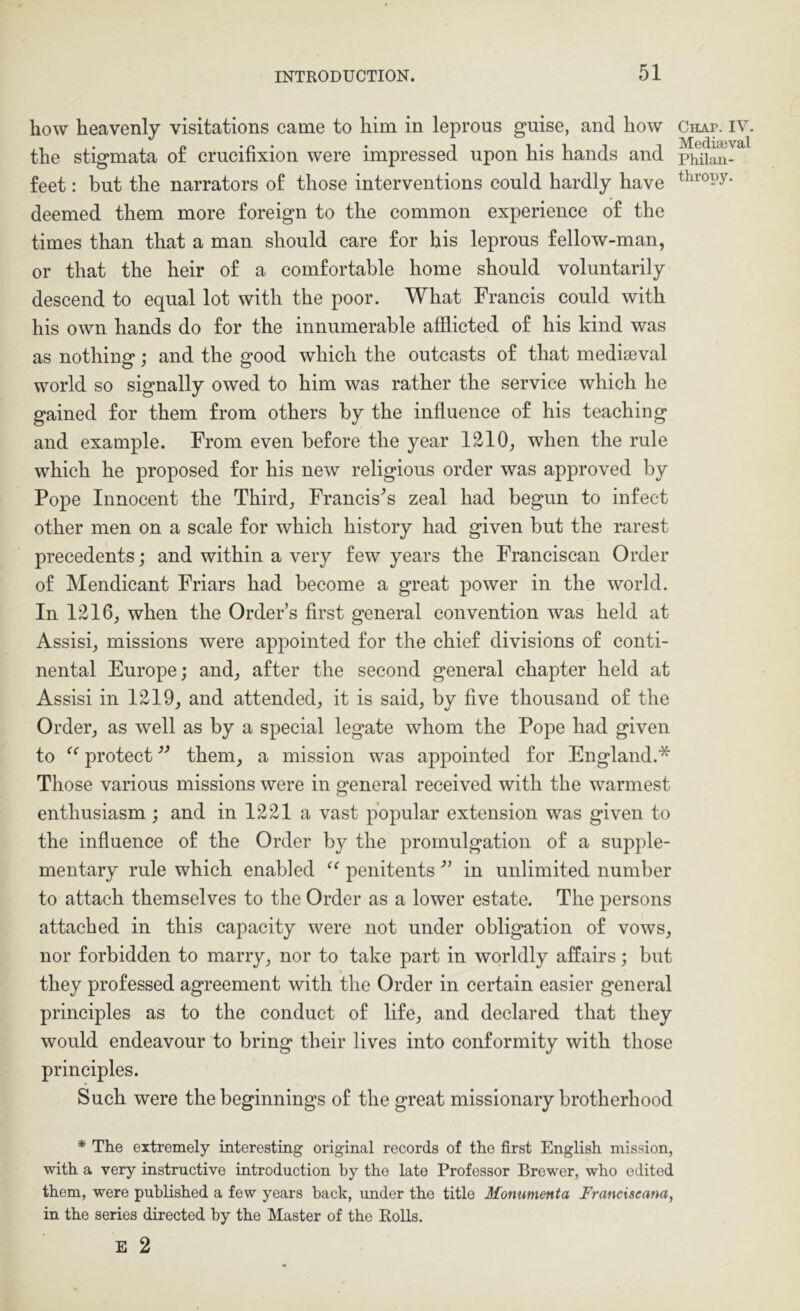 how heavenly visitations came to him in leprous guise, and how the stigmata o£ crucifixion were impressed upon his hands and feet: but the narrators of those interventions could hardly have deemed them more foreign to the common experience of the times than that a man should care for his leprous fellow-man, or that the heir of a comfortable home should voluntarily descend to equal lot with the poor. What Francis could with his own hands do for the innumerable afflicted of his kind was as nothing; and the good which the outcasts of that mediseval world so signally owed to him was rather the service which he gained for them from others by the influence of his teaching and example. From even before the year 1210, when the rule which he proposed for his new religious order was approved by Pope Innocent the Third, Francises zeal had begun to infect other men on a scale for which history had given but the rarest precedents; and within a very few years the Franciscan Order of Mendicant Friars had become a great power in the world. In 1216, when the Order’s first general convention was held at Assisi, missions were appointed for the chief divisions of conti- nental Europe; and, after the second general chapter held at Assisi in 1219, and attended, it is said, by five thousand of the Order, as well as by a special legate whom the Pope had given to protect them, a mission was appointed for England.* Those various missions were in general received with the warmest enthusiasm; and in 1221 a vast popular extension was given to the influence of the Order by the promulgation of a supple- mentary rule which enabled penitents ■” in unlimited number to attach themselves to the Order as a lower estate. The persons attached in this capacity were not under obligation of vows, nor forbidden to marry, nor to take part in worldly affairs; but they professed agreement with the Order in certain easier general principles as to the conduct of life, and declared that they would endeavour to bring their lives into conformity with those principles. Such were the beginnings of the great missionary brotherhood * The extremely interesting original records of the first English mission, with a very instructive introduction by the late Professor Brower, who edited them, were published a few years back, under the title Monumenta Franciseana, in the series directed by the Master of the Rolls. E 2 Chap. IV. Mediaeval Philan- thropy.