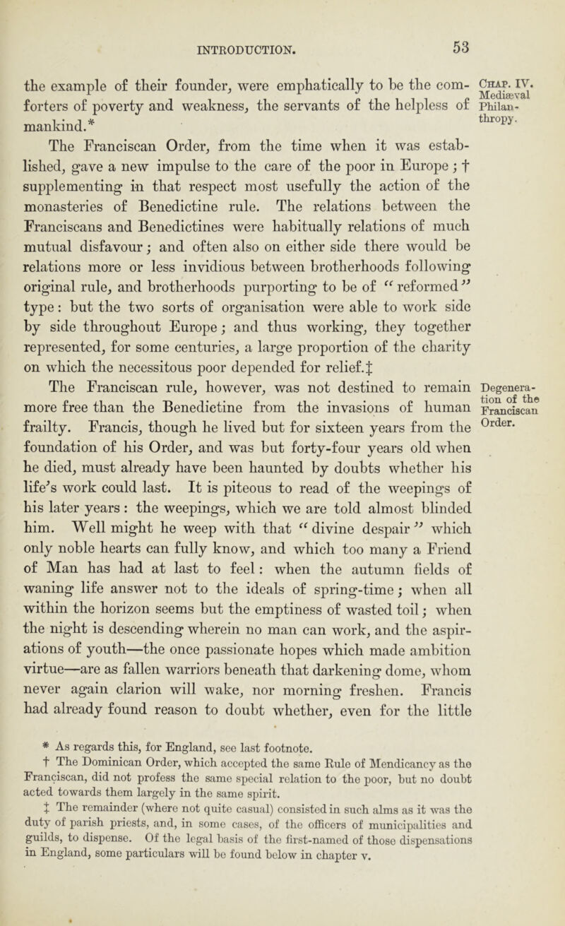 the example of their founder^ were emphatically to be the com- forters of poverty and weakness^ the servants of the helpless of mankind.^ The Franciscan Order_, from the time when it was estab- lished, gave a new impulse to the care of the poor in Europe ; f supplementing in that respect most usefully the action of the monasteries of Benedictine rule. The relations between the Franciscans and Benedictines were habitually relations of much mutiTal disfavour; and often also on either side there would be relations more or less invidious between brotherhoods following original rule, and brotherhoods purporting to be of reformed type: but the two sorts of organisation were able to work side by side throughout Europe; and thus working, they together represented, for some centuries, a large proportion of the charity on which the necessitous poor depended for relief. J The Franciscan rule, however, was not destined to remain more free than the Benedictine from the invasions of human frailty. Francis, though he lived but for sixteen years from the foundation of his Order, and was but forty-four years old when he died, must already have been haunted by doubts whether his lifers work could last. It is piteous to read of the weepings of his later years: the weepings, which we are told almost blinded him. Well might he weep with that ^Mivine despair which only noble hearts can fully know, and which too many a Friend of Man has had at last to feel: when the autumn fields of waning life answer not to the ideals of spring-time; when all within the horizon seems but the emptiness of wasted toil; when the night is descending wherein no man can work, and the aspir- ations of youth—the once passionate hopes which made ambition virtue—are as fallen warriors beneath that darkening dome, whom never again clarion will wake, nor morning freshen. Francis had already found reason to doubt whether, even for the little * As regards this, for England, see last footnote. t The Dominican Order, which accepted the same Rule of Mendicancy as the Franciscan, did not profess the same special relation to the poor, hut no doubt acted towards them largely in the same spirit. t The remainder (where not quite casual) consisted in such alms as it was the duty of parish priests, and, in some cases, of the officers of municipalities and guilds, to dispense. Of the legal basis of the first-named of those dispensations in England, some particulars will be found below in chapter v. Chap. IV. Mediaeval Philan- thropy. Degenera- tion of the Franciscan Order.