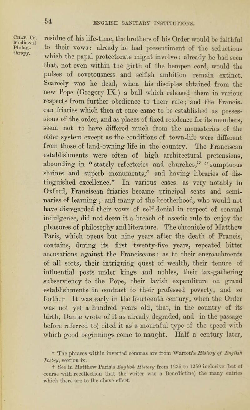 CuAP. IV. Mediaeval Philan- thropy. residue of his life-time, the brothers of his Order would be faithful to their vows: already he had presentiment of the seductions which the papal protectorate might involve : already he had seen that, not even within the girth of the hempen cord, would the pulses of covetousness and selfish ambition remain extinct. Scarcely was he dead, when his disciples obtained from the new Pope (Gregory IX.) a bull which released them in various respects from further obedience to their rale; and the Francis- can friaries which then at once came to be established as posses- sions of the order, and as places of fixed residence for its members, seem not to have differed much from the monasteries of the older system except as the conditions of town-life were different from those of land-owning life in the country. The Franciscan establishments were often of high architectural pretensions, abounding in stately refectories and churches,’^ sumptuous shrines and superb monuments,^’ and having libraries of dis- tinguished excellence.* In various cases, as very notably in Oxford, Franciscan friaries became principal seats and semi- naries of learning; and many of the brotherhood, who would not have disregarded their vows of self-denial in respect of sensual indulgence, did not deem it a breach of ascetic rule to enjoy the pleasures of philosophy and literature. The chronicle of INIatthew Paris, which opens but nine years after the death of Francis, contains, during its first twenty-five years, repeated bitter accusations against the Franciscans : as to their encroachments of all sorts, their intriguing quest of wealth, their tenure of influential posts under kings and nobles, their tax-gathering subserviency to the Pope, their lavish expenditure on grand establishments in contrast to their professed poverty, and so forth.f It was early in the fourteenth century, when the Order was not yet a hundred years old, that, in the country of its birth, Dante wrote of it as already degraded, and in the passage before referred to) cited it as a mournful type of the speed with which good beginnings come to naught. Half a century later. * The phrases within inverted commas are from SVarton’s History of English Poetry, section ix. f See in Matthew Paris’s English History from 1235 to 1259 inclusive (hut of course with recollection that the writer was a Benedictine) the many entries which there are to the above effect.