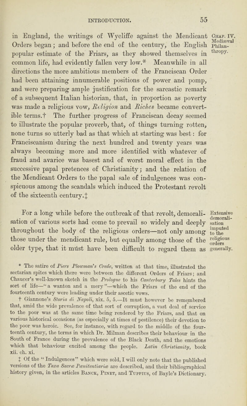 in England^ the writings of Wycliffe against the Mendieant Orders began; and before the end of the century, the English popular estimate of the Eriars, as they showed themselves in common life, had evidently fallen very low.* Meanwhile in all directions the more ambitious members of the Franciscan Order had been attaining innumerable positions of power and pomp, and were preparing ample justification for the sarcastic remark of a subsequent Italian historian, that, in proportion as poverty was made a religious vow. Religion and Riches became convert- ible terms.t The further progress of Franciscan decay seemed to illustrate the popular proverb, that, of things turning rotten, none turns so utterly bad as that which at starting was best: for Franciscanism during the next hundred and twenty years was always becoming more and more identified with whatever of fraud and avarice was basest and of worst moral effect in the successive papal pretences of Christianity; and the relation of the Mendicant Orders to the papal sale of indulgences was con- spicuous among the scandals which induced the Protestant revolt of the sixteenth century. J For a long while before the outbreak of that revolt, demorali- sation of various sorts had come to prevail so widely and deeply throughout the body of the religious orders—not only among those under the mendicant rule, but equally among those of the older type, that it must have been difficult to regard them as * The satire of Tiers Plowman’s Crede, written at that time, illustrated the sectarian spites which there were between the different Orders of Friars; and Chaucer’s well-known sketch in the Prologue to his Canterbury Tales hints the sort of life—“a wanton and a mery”—which the Friars of the end of the fourteenth century were leading under their ascetic vows. t Giannone’s Storia di Napoli, xix. 5, 5.—It must however he remembered that, amid the wide prevalence of that sort of corruption, a vast deal of service to the poor was at the same time being rendered by the Friars, and that on various historical occasions (as especially at times of pestilence) their devotion to the poor was heroic. See, for instance, with regard to the middle of the four- teenth century, the terms in which Dr. Milman describes their behaviour in the South of France during the prevalence of the Black Death, and the emotions which that behaviour excited among the people. Latin Christianity, book xii. ch. xi. J Of the “ Indulgences” which were sold, I will only note that the published versions of the Taxa Sacrw Pwnitentiarice are described, and their bibliographical history given, in the articles Banck, Pinet, and Tuppius, of Bayle’s Dictionary. Chap. IV. Mediaeval Philan- thropy. Extensive demorali- sation imputed to the religious orders generally.