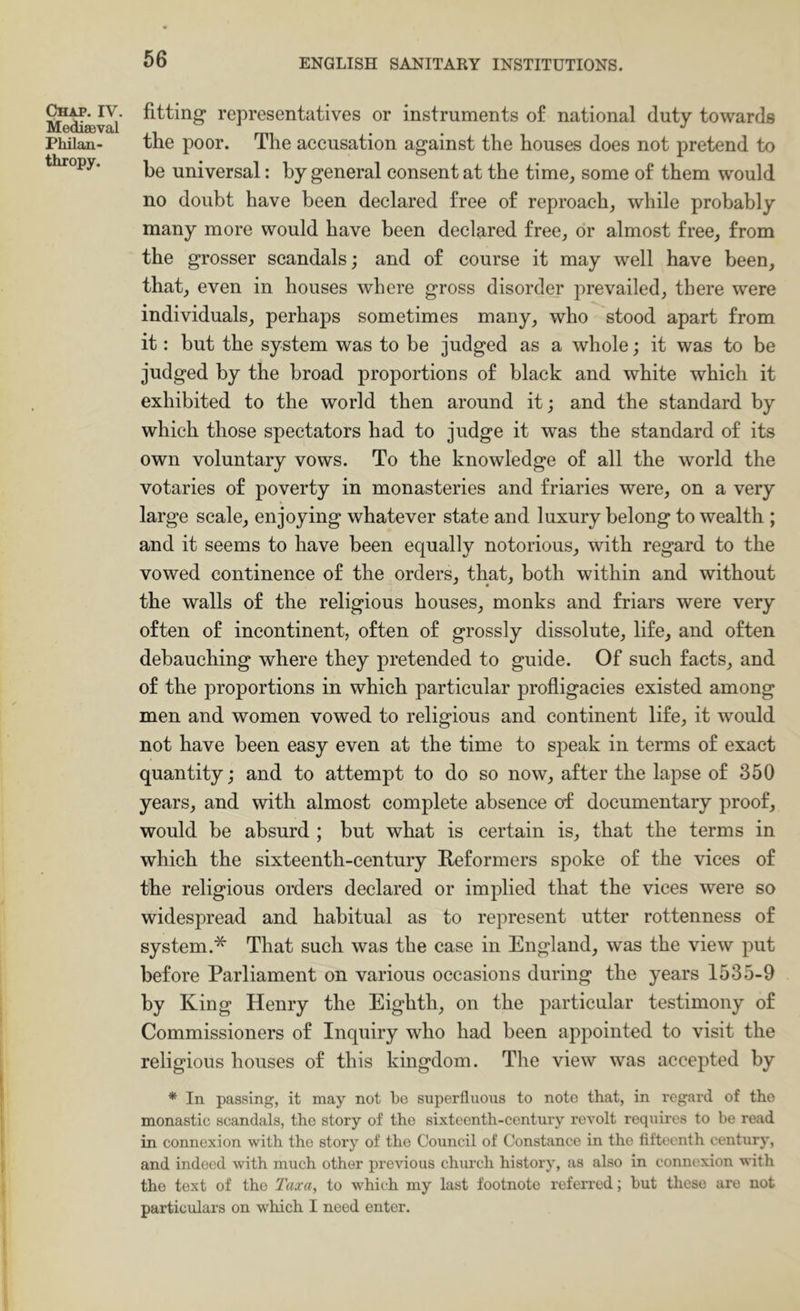 Chap. IV. Mediaeval Philan- thropy. fitting representatives or instruments of national duty towards the poor. The accusation against the houses does not pretend to be universal: by general consent at the time, some of them would no doubt have been declared free of reproach, while probably many more would have been declared free, or almost free, from the grosser scandals; and of course it may well have been, that, even in houses where gross disorder prevailed, there were individuals, perhaps sometimes many, who stood apart from it: but the system was to be judged as a whole; it was to be judged by the broad proportions of black and white which it exhibited to the world then around it; and the standard by which those spectators had to judge it was the standard of its own voluntary vows. To the knowledge of all the world the votaries of poverty in monasteries and friaries were, on a very large scale, enjoying whatever state and luxury belong to wealth ; and it seems to have been equally notorious, with regard to the vowed continence of the orders, that, both within and without the walls of the religious houses, monks and friars were very often of incontinent, often of grossly dissolute, life, and often debauching where they pretended to guide. Of such facts, and of the proportions in which particular profligacies existed among men and women vowed to religious and continent life, it would not have been easy even at the time to speak in terms of exact quantity; and to attempt to do so now, after the lapse of 350 years, and with almost complete absence of documentary proof, would be absurd ; but what is certain is, that the terms in which the sixteenth-century Reformers spoke of the vices of the religious orders declared or implied that the vices Avere so widespread and habitual as to represent utter rottenness of system.* That such was the case in England, was the view put before Parliament on various occasions during the years 1535-9 by King Henry the Eighth, on the particular testimony of Commissioners of Inquiry who had been appointed to visit the religious houses of this kingdom. The view was accepted by * In passing, it may not to superfluons to note that, in regard of tho monastic scandals, the story of tho sixteenth-century revolt requires to be read in connexion with tho story of the Council of Constance in the fifteenth century, and indeed with much other previous chui’ch history, as also in connexion with the text of tho Taxa, to which my last footnote referred; but these are not particulars on which I need enter.