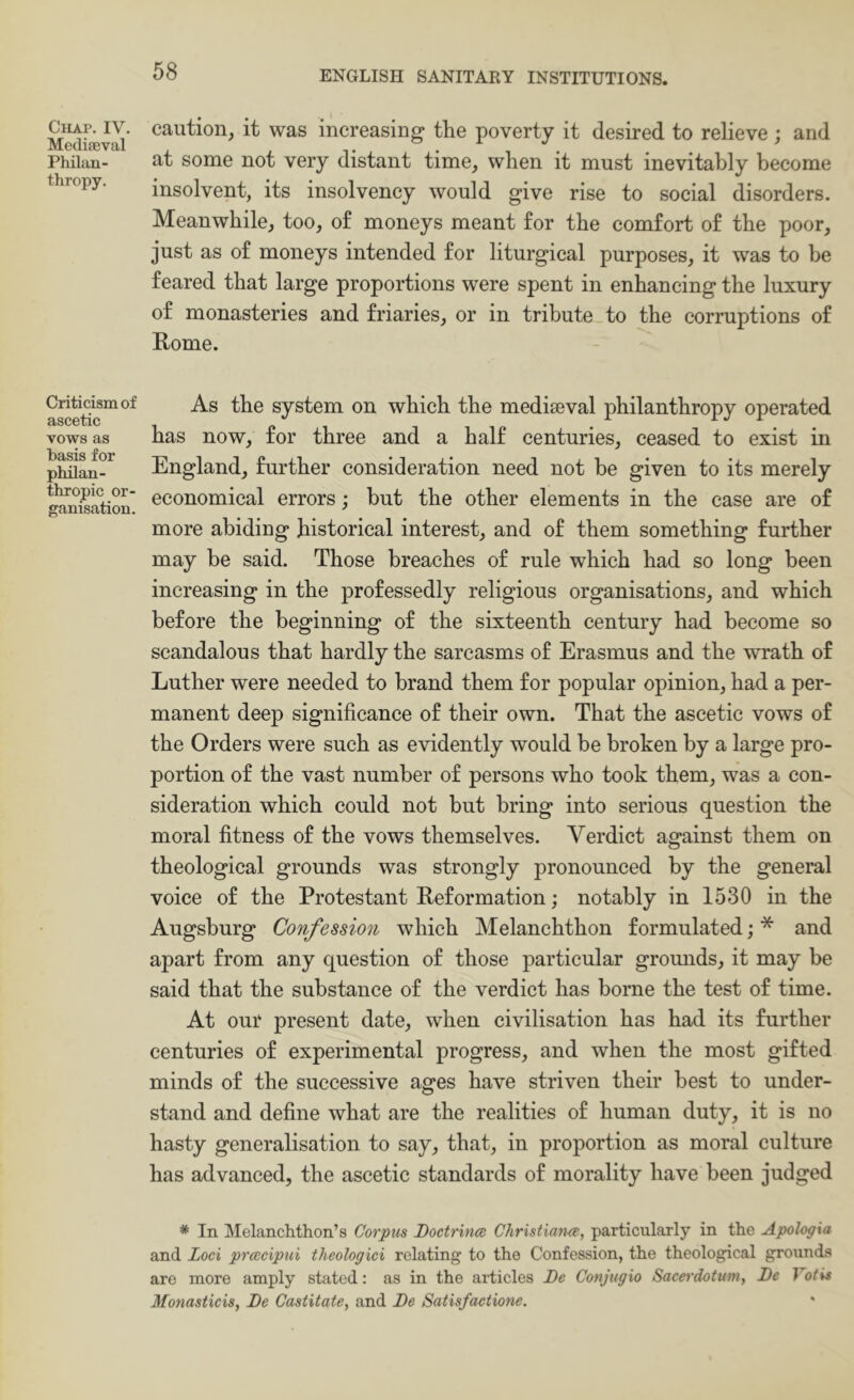 ClIAP. IV. Mediaeval Philan- thropy. Criticism of ascetic vows as basis for philan- thropic or- ganisation. caution, it was increasing the poverty it desired to relieve ; and at some not very distant time, when it must inevitably become insolvent, its insolvency would give rise to social disorders. Meanwhile, too, of moneys meant for the comfort of the poor, just as of moneys intended for liturgical purposes, it was to he feared that large proportions were spent in enhancing the luxury of monasteries and friaries, or in tribute to the corruptions of Rome. As the system on which the mediaeval philanthropy operated has now, for three and a half centuries, ceased to exist in England, further consideration need not he given to its merely economical errors ,* hut the other elements in the case are of more abiding historical interest, and of them something further may be said. Those breaches of rule which had so long been increasing in the professedly religious organisations, and which before the beginning of the sixteenth century had become so scandalous that hardly the sarcasms of Erasmus and the wrath of Luther were needed to brand them for popular opinion, had a per- manent deep significance of their own. That the ascetic vows of the Orders were such as evidently would be broken by a large pro- portion of the vast number of persons who took them, was a con- sideration which could not but bring into serious question the moral fitness of the vows themselves. Verdict against them on theological grounds was strongly pronounced by the general voice of the Protestant Reformation; notably in 1530 in the Augsburg Confession which Melanchthon formulated; * and apart from any question of those particular gromids, it may be said that the substance of the verdict has borne the test of time. At our present date, when civilisation has had its further centuries of experimental progress, and when the most gifted minds of the successive ages have striven their best to under- stand and define what are the realities of human duty, it is no hasty generalisation to say, that, in proportion as moral culture has advanced, the ascetic standards of morality have been judged * In Melanchthon’8 Corpus I)octrin<B ChristiarKB, particularly in the Apologia and Loci prcccipui theologici relating to the Confession, the theological grounds are more amply stated: as in the articles JDe Conjugio Sacerdotum, De Tot is Monasticis, Be Castitate, and Be Satisfactione.