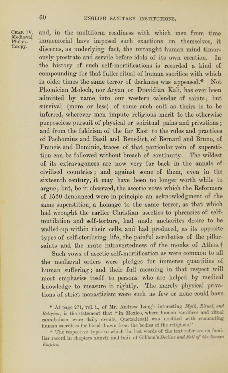 Chap, IV. MedifEval Philan- thropy. and, in the multiform readiness with which men from time immemorial have imposed such exactions on themselves, it discerns, as underlying fact, the untaught human mind timor- ously prostrate and servile before idols of its own creation. In the history of such self-mortifications is recorded a kind of compounding for that fuller ritual of human sacrifice with which in older times the same terror of darkness was appeased.* Not Phoenician Moloch, nor Aryan or Dravidian Kali, has ever been admitted by name into our western calendar of saints; but survival (more or less) of some such cult as theirs is to be inferred, wherever men impute religious merit to the otherwise purposeless pursuit of physical or spiritual pains and privations; and from the fakirism of the far East to the rules and practices of Pachomius and Basil and Benedict, of Bernard and Bruno, of Francis and Dominic, traces of that particular vein of supersti- tion can he followed without breach of continuity. The wildest of its extravagances are now very far back in the annals of civilised countries; and against some of them, even in the sixteenth century, it may have been no longer worth while to argue; but, be it observed, the ascetic vows which the Beformers of 1530 denounced were in principle an acknowledgment of the same superstition, a homage to the same terror, as that which had wrought the earlier Christian ascetics to phrensies of self- mutilation and self-torture, had made anchorites desire to be walled-up within their cells, and had produced, as its opposite types of self-sterilising life, the painful acrobatics of the pillar- saints and the mute introvertedness of the monks of Athos.f Such vows of ascetic self-mortification as were common to all the medifeval orders were pledges for immense quantities of human suffering; and their full meaning in that respect will most emphasise itself to persons who are helped by medical knowledge to measure it rightly. The merely physical priva- tions of strict monasticism were such as few or none could have * At page 271, vol. i., of Mr. Andrew Lang’s interesting Myth, Ritual, and Religion, is the statement that “ in Mexico, where human sacrifices and rituiil cannibalism were daily events, Quetzalcoatl was credited with commuting human sacrifices for blood drawn from the bodies of the religious.” t The respective types to which the last words of the text refer are on fanu- liar record in chapters xxxvii. and Ixiii. of Gibbon’sand lull of the Roman Empire.