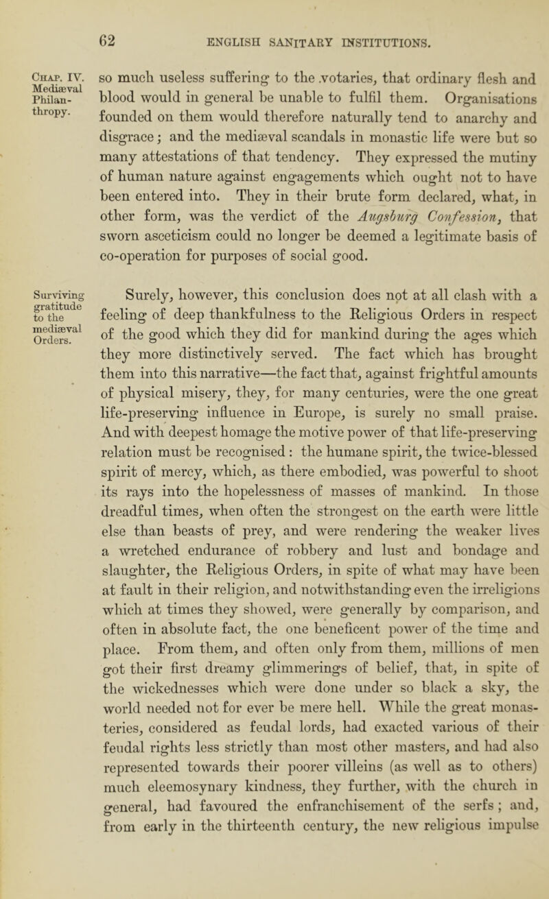 Chaj. IV. Mediaeval Philan- thropy. Surviving gratitude to the mediaeval Orders. SO much useless suffering to the .votaries, that ordinary flesh and blood would in general be unable to fulfil them. Organisations founded on them would therefore naturally tend to anarchy and disgrace; and the mediaeval scandals in monastic life were but so many attestations of that tendency. They expressed the mutiny of human nature against engagements which ought not to have been entered into. They in their brute form declared, what, in other form, was the verdict of the Aiigshurg Confession, that sworn asceticism could no longer be deemed a legitimate basis of co-operation for purposes of social good. Surely, however, this conclusion does not at all clash with a feeling of deep thankfulness to the Religious Orders in respect of the good which they did for mankind during the ages which they more distinctively served. The fact which has brought them into this narrative—the fact that, against frightful amounts of physical misery, they, for many centuries, were the one great life-preserving influence in Europe, is surely no small praise. And with deepest homage the motive power of that life-preserving relation must be recognised : the humane spirit, the twice-blessed spirit of mercy, which, as there embodied, was powerful to shoot its rays into the hopelessness of masses of mankind. In those dreadful times, when often the strongest on the earth were little else than beasts of prey, and were rendering the weaker lives a wretched endurance of robbery and lust and bondage and slaughter, the Religious Orders, in spite of what may have been at fault in their religion, and notwithstanding even the irreligions which at times they showed, were generally by comparison, and • often in absolute fact, the one beneficent power of the time and place. From them, and often only from them, millions of men got their first dreamy glimmerings of belief, that, in spite of the wickednesses which were done under so black a sky, the world needed not for ever be mere hell. While the great monas- teries, considered as feudal lords, had exacted various of their feudal rights less strictly than most other masters, and had also represented towards their poorer villeins (as well as to others) much eleemosynary kindness, they further, with the church in ireneral, had favoured the enfranchisement of the serfs; and, from early in the thirteenth century, the new religious impulse