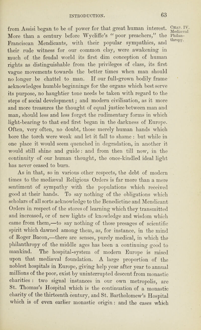 from Assisi began to be of power for that great human interest. More than a century before Wycliffe^s poor preachers/'’ the Franciscan Mendicants, with their popular sympathies, and their rude witness for our common clay, were awakening in much of the feudal world its first dim conception of human rights as distinguishable from the privileges of class, its first vague movements towards the better times when man should no longer be chattel to man. If our full-grown bodily frame acknowledges humble beginnings for the organs which best serve its purpose, no haughtier tone needs be taken with regard to the steps of social development; and modern civilisation, as it more and more treasures the thought of equal justice between man and man, should less and less forget the rudimentary forms in which light-bearing to that end first began in the darkness of Europe. Often, very often, no doubt, those merely human hands which bore the torch were weak and let it fall to shame : but while in one place it would seem quenched in degradation, in another it would still shine and guide: and from then till now, in the continuity of our human thought, the once-kindled ideal light has never ceased to burn. As in that, so in various other respects, the debt of modern times to the mediseval Religious Orders is far more than a mere sentiment of sympathy with the populations which received good at their hands. To say nothing of the obligations which scholars of all sorts acknowledge to the Benedictine and Mendicant Orders in respect of the stores of learning which they transmitted and increased, or of new lights of knowledge and wisdom which came from them,—to say nothing of those presages of scientific spirit which dawned among them, as, for instance, in the mind of Roger Bacon,—there are senses, purely medical, in which the philanthropy of the middle ages has been a continuing good to mankind. The hospital-system of modern Europe is raised upon that mediseval foundation. A large proportion of the noblest hospitals in Europe, giving help year after year to annual millions of the poor, exist by uninterrupted descent from monastic charities : two signal instances in our own metropolis, are St. Thomas’s Hospital which is the continuation of a monastic charity of the thirteenth century, and St. Bartholomew’s Hospital which is of even earlier monastic origin: and the cases which Chap. IV. Mediieval Philan- thropj'.