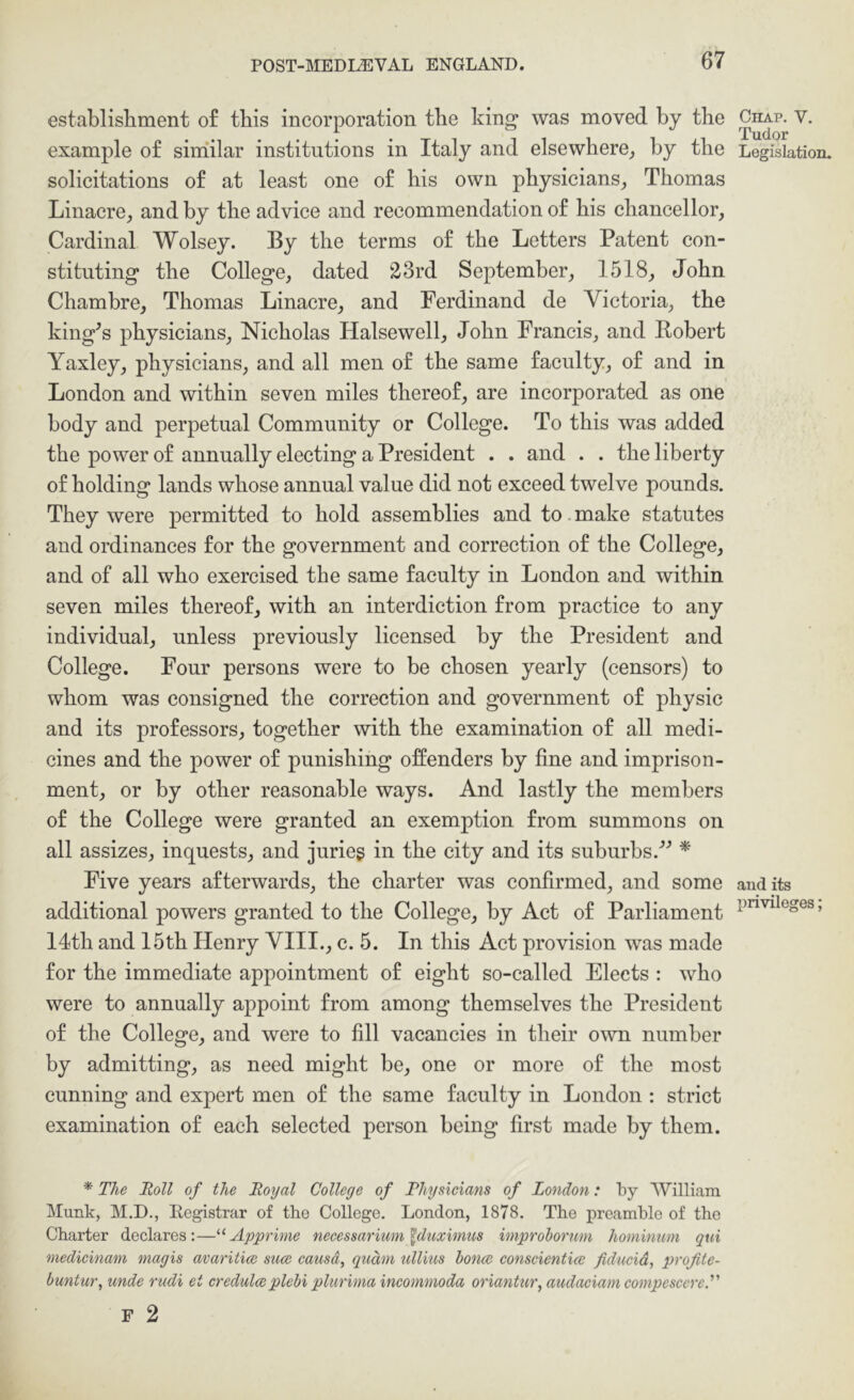 establishment o£ this incorporation the king was moved by the example o£ similar institutions in Italy and elsewhere^ by the solicitations o£ at least one o£ his own physicians^ Thomas Linacre, and by the advice and recommendation o£ his chancellor. Cardinal Wolsey. By the terms o£ the Letters Patent con- stituting the College, dated 23rd September, 1518, John Chambre, Thomas Linacre, and Ferdinand de Victoria, the king^s physicians, Nicholas Halsewell, John Francis, and Robert Yaxley, physicians, and all men o£ the same £aculty, o£ and in London and within seven miles thereo£, are incorporated as one body and perpetual Community or College. To this was added the power o£ annually electing a President . . and . . the liberty o£ holding lands whose annual value did not exceed twelve pounds. They were permitted to hold assemblies and to. make statutes and ordinances lor the government and correction o£ the College, and of all who exercised the same laculty in London and within seven miles thereol, with an interdiction £rom practice to any individual, unless previously licensed by the President and College. Four persons were to be chosen yearly (censors) to whom was consigned the correction and government o£ physic and its prolessors, together with the examination ol all medi- cines and the power ol punishing offenders by fine and imprison- ment, or by other reasonable ways. And lastly the members ol the College were granted an exemption Irom summons on all assizes, inquests, and jurieg in the city and its suburbs.'’^ * Five years alterwards, the charter was confirmed, and some additional powers granted to the College, by Act ol Parliament 14th and 15th Henry VIII., c. 5. In this Act provision was made lor the immediate appointment ol eight so-called Elects : who were to annually appoint Irom among themselves the President ol the College, and were to fill vacancies in their own number by admitting, as need might be, one or more ol the most cunning and expert men ol the same laculty in London : strict examination ol each selected person being first made by them. * The Toll of the Royal College of Physicians of London: by ‘William Munk, M.D., Eegistrar of tho College. London, 1878. The preamble of the Charter declares:—Apprime necessarium ^duximus improhorum hominum qui medicinam magis avaritice suae causa, quam ulVms honce conscientice fiducid, profite- buntur, unde rudi ei credulccplehi plurima incomnioda oriantur, audaciam compescereP F 2 Chap. V. Tudor Legislation. and its privileges;