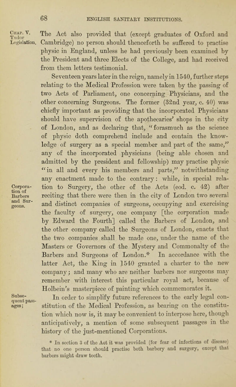 Chap. V. Tudor Legislation. Corpora- tion of Barbers and Sur- geons. Subse- quent pass- ages; The Act also provided that (except graduates of Oxford and Cambridge) no person should thenceforth be suffered to practise physic in England^ unless he had previously been examined by the President and three Elects of the College,, and had received from them letters testimonial. Seventeen years later in the reign^ namely in 1540, further steps relating to the Medical Profession were taken by the passing of two Acts of Parliament, one concerning Physicians, and the other concerning Surgeons. The former (32nd year, c. 40) was chiefly important as providing that the incorporated Physicians should have supervision of the apothecaries^ shops in the city of London, and as declaring that, ‘^forasmuch as the science of physic doth comprehend include and contain the know- ledge of surgery as a special member and part of the same,^^ any of the incorporated physicians (being able chosen and admitted by the president and fellowship) may practise physic ^^in all and every his members and parts,^* notwithstanding any enactment made to the contrary; while, in special rela- tion to Surgery, the other of the Acts (eod. c. 42) after reciting that there were then in the city of London two several and distinct companies of surgeons, occupying and exercising the faculty of surgery, one company [the corporation made by Edward the Fourth] called the Barbers of London, and the other company called the Surgeons of London, enacts that the two companies shall be made one, under the name of the Masters or Governors of the Mystery and Commonalty of the Barbers and Surgeons of London.* In accordance with the latter Act, the King in 1540 granted a charter to the new company; and many who are neither barbers nor surgeons may remember with interest this particular royal act, because of Holbein^s masterpiece of painting which commemorates it. In order to simplify future references to the early legal con- stitution of the Medical Profession, as bearing on the constitu- tion which now is, it may be convenient to interpose here, though anticipatively, a mention of some subsequent passages in the history of the just-mentioned Corporations. * In section 3 of tbo Act it was provided (for fear of infections of disease) that no one person should practise both barbery and surgery, except that barbers might draw teeth.