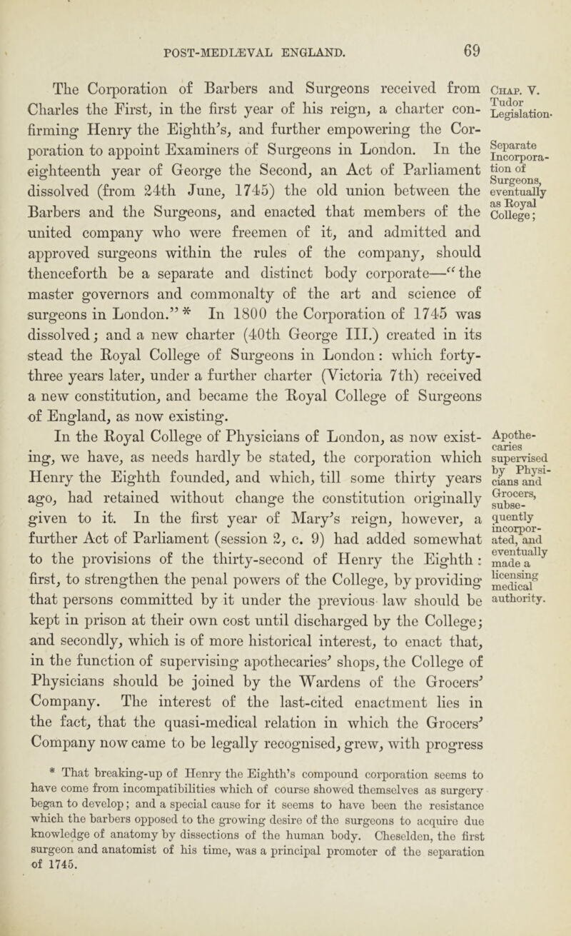 The Corporation o£ Barbers and Surgeons received from Charles the First, in the first year of his reign, a charter con- firming Henry the Eighth^s, and further empowering the Cor- poration to appoint Examiners of Surgeons in London. In the eighteenth year of George the Second, an Act of Parliament dissolved (from 24th June, 1745) the old union between the Barbers and the Surgeons, and enacted that members of the united company who were freemen of it, and admitted and approved surgeons within the rules of the company, should thenceforth be a separate and distinct body corporate—^^the master governors and commonalty of the art and science of surgeons in London.” * In 1800 the Corporation of 1745 was dissolved; and a new charter (40th George III.) created in its stead the Boyal College of Surgeons in London: which forty- three years later, under a further charter (Victoria 7th) received a new constitution, and became the Boyal College of Surgeons of England, as now existing. In the Boyal College of Physieians of London, as now exist- ing, we have, as needs hardly be stated, the corporation which Henry the Eighth founded, and which, till some thirty years ago, had retained without change the constitution originally given to it. In the first year of IMary^s reign, however, a further Act of Parliament (session 2, c. 9) had added somewhat to the provisions of the thirty-second of Henry the Eighth: first, to strengthen the penal powers of the College, by providing that persons committed by it under the previous law should be kept in prison at their own cost until discharged by the College; and secondly, which is of more historical interest, to enact that, in the function of supervisiug apothecaries^ shops, the College of Physicians should be joined by the Wardens of the Grocers^ Company. The interest of the last-cited enactment lies in the fact, that the quasi-medical relation in which the Grocers'’ Company now came to be legally recognised, grew, with progress * That hreaking-up of Henry the Eighth’s compound corporation seems to have come from incompatibilities which of course showed themselves as surgery began to develop; and a special cause for it seems to have been the resistance which the barbers opposed to the growing desire of the surgeons to acquire due knowledge of anatomy by dissections of the human body. Cheselden, the first surgeon and anatomist of his time, was a principal promoter of the separation of 1745. Chap. V. Tudor Legislation* Separate Incorpora- tion of Surgeons, eventually as Royal College; Apothe- caries supervised by Physi- cians and Grocers, subse- quently incorpor- ated, and eventually made a licensing medical authority.